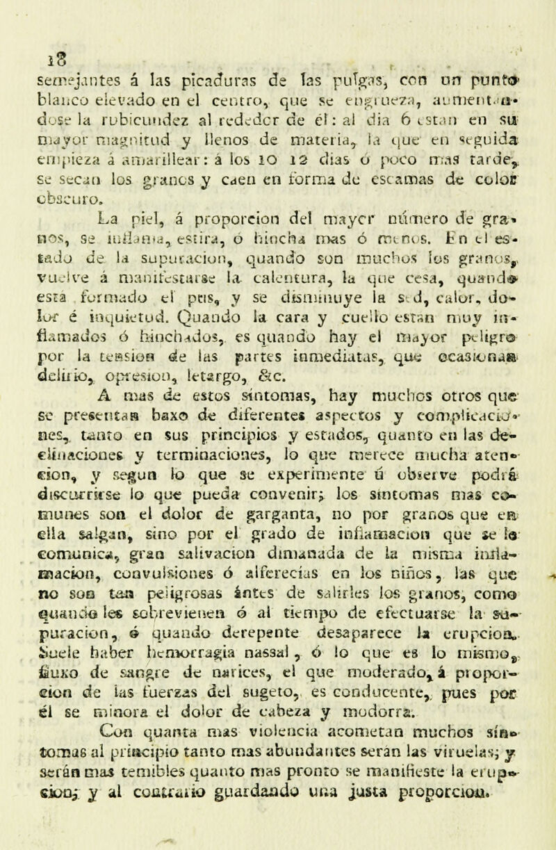 semejantes á las picaduras de las puTgas? con un punto blanco elevado.en el centro, que se engrueza, aument.ia* dose la rubicundez al red¿dcr de él: al dia 6 i_st.¡n en su mayor magnitud y llenos de materia, la que en seguida enqñeza á amarillear: á los ío 12 días ó poco mas tarde,. se secan los granos y caen en forma de escamas de coloc obscuro. La piel, á proporción del maycr número de gra» nos, se íntJjntj, estira, 0 hincha mas ó mtnus. En ti es- tado de la supuración, quando son muchos los granos,, yuelve á manifestarse la calentura, la que cesa, quandi» esta formado el pus, y se disminuye la s. d, calor, do- lor é inquietud. Quando la cara y cueilo están muy in- flamados ó hinchados, es quando hay el rna^of peltgro- por la tessioH de las partes inmediatas, que eca3¡onaa, delúio, opresión, letargo, &c. A mas de estos síntomas, hay muchos otros que se presentas baxo de diferentes aspectos y complicacio- nes,, tanto en sus principios y estados, quanto en las de- clinaciones y terminaciones, lo que merece mucha aten» eion, y según lo que se experimente ú observe podrá discurrirse lo que pueda convenir^ los síntomas mas co- munes son el dolor de garganta, no por granos que ea¡ ella salgan, sino por el grado de inflamación que se !a comunica, gran salivación dimanada de la misma iuria- Bjacion, convulsiones ó alferecías en los niños, las que no son tais peligrosas ántts de salirles los granos, como Qtianckí les sobrevienen ó al tiempo de efectuarse la' su- puración, é quando derepente desaparece la erupción. üuele haber hemorragia nassal, ó lo que es lo mismo,, íauxo de sangre de narices, el que moderadora piopor— eion de ias tuerzas del sugeto,, es conducente,; pues por él se minora el dolor de cabeza y modorra. Con quanta mas violencia acometan muchos sin*. tomas al principio tanto mas abundantes serán las viruelas; y serán mas temibles quanto mas pronto se manifieste la erup»- e¿üü3- y al cohutüíío guardando una justa proporción.