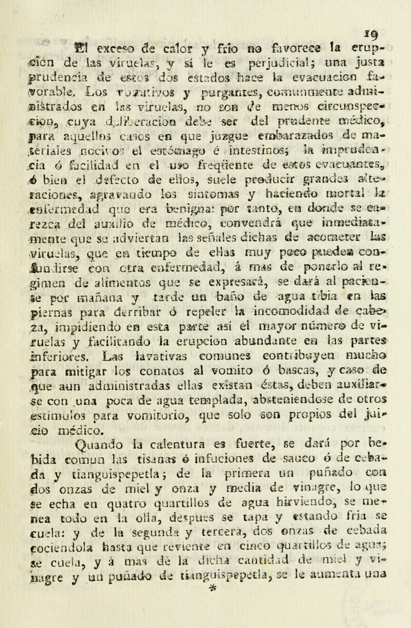 '9 El exce?o de calor y frió no favorece la erup- -eicn de las viruela?, y sí le es perjudicial; una justa prudencia de estos dos estados hace la evacuacicn fa- vorable. Los tjaltivos y purgantes, comunmente admi- nistrados en las viruelas, no eob tfe menos circunspee- cku55 cuya dplfeeracj'ota debe ser del pradente médico, j»ara aquellos caics en que juzgue embaraza-dos de ma- .Seriaies nocivos el e-ocóínago é intestinos; ¡a ¿mprudca- _cia ó facilidad en el uso fVeqüente de estos evacuantes, é bien el d;fecto de eiios, suele producir grandes aíte- íaciones, agravando los síntomas y haciendo mortal la enl'ennedad quo era benigna: por tinto, ea donde se ea» rezca del auxilio de médico, convendrá que inmediata- mente que so adviertan las señales dichas de acometer las ciruelas, que en tiempo de ellas muy p(?co puede-a coa- &u:lirse con otra enfermedad, á rms de panado al re- gimen de alimentos que se expresará, se dará al pacien- te por mañana y tarde un baño de agua t?bia en ias piernas para derribar ó repeler la incomodidad de cabe» za, impidiendo en esta parte así el mayor numera de vi- ruelas y facilitando la erupción abundante en las partes inferiores. Las lavativas comunes eontiíbuyen mucho para mitigar los conatos al vomito ó bascas, y caso de Sisé aun administradas ellas existan éstas, deben auxiliar- -se con una poca de agua templada, absteniéndose de otros estímulos para vomitorio, que solo son propios del jui» do médico. Quando la calentura es fuerte, se dará por be- bida común las tisanas ó infuciones de saúco ó de ceba- da y tianguispepetla; de la primera un puñado cor* dos onzas de miel y onza y media de vinagre, lo que se echa en quatro quartillos de agua hirviendo, se me- nea todo en la olla, después se tapa y «í-tando fría se cuela: y de la segunda y tercera, dos onzas de cebada cociéndola hasta que reviente en cuíco quaríiücó de agua? le cuela, y a mas de la dicha cantidad de tmd y vi- nagre y un puñado de tiangoUpepetla, se le aumenta una