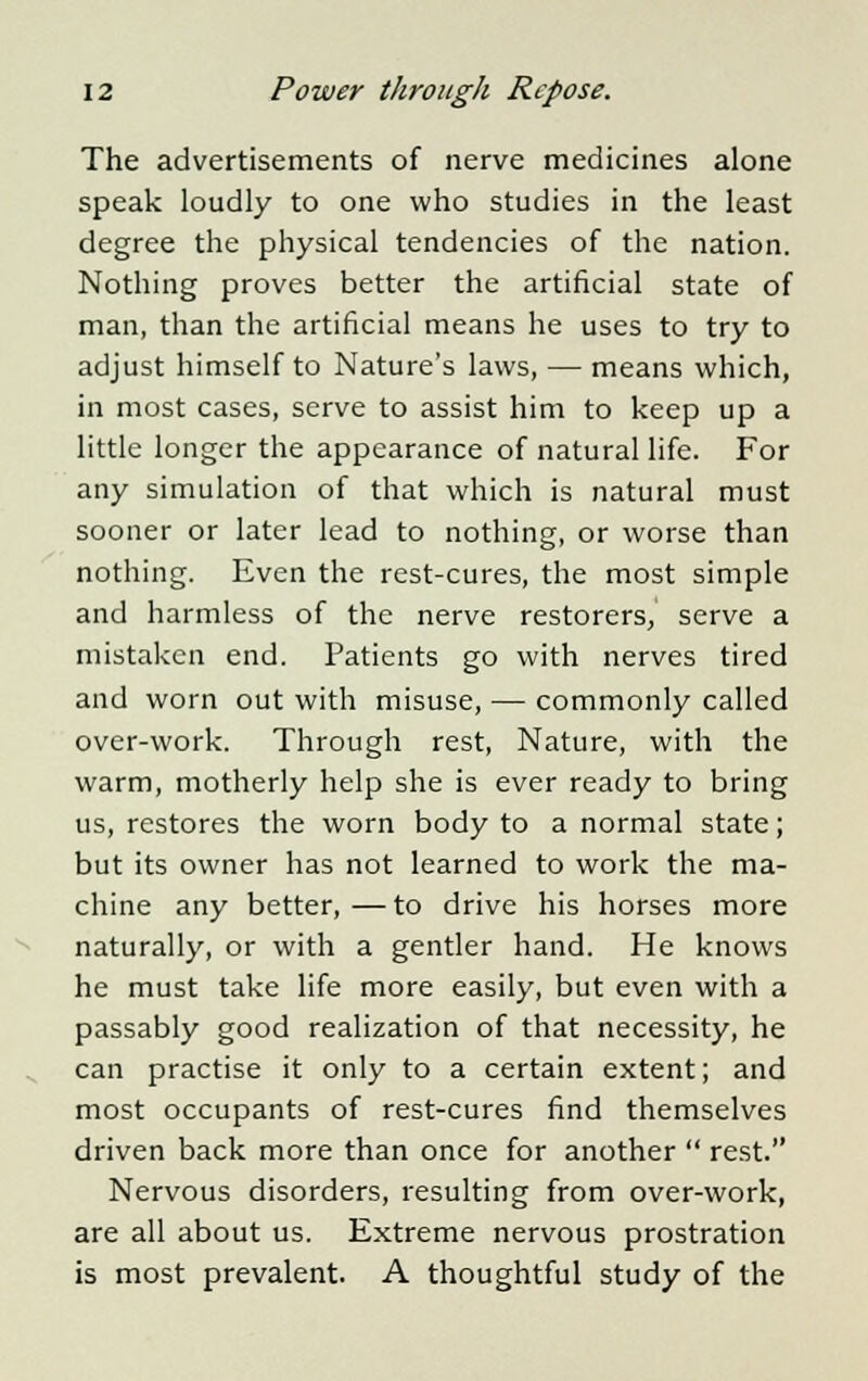 The advertisements of nerve medicines alone speak loudly to one who studies in the least degree the physical tendencies of the nation. Nothing proves better the artificial state of man, than the artificial means he uses to try to adjust himself to Nature's laws, — means which, in most cases, serve to assist him to keep up a little longer the appearance of natural life. For any simulation of that which is natural must sooner or later lead to nothing, or worse than nothing. Even the rest-cures, the most simple and harmless of the nerve restorers, serve a mistaken end. Patients go with nerves tired and worn out with misuse, — commonly called over-work. Through rest, Nature, with the warm, motherly help she is ever ready to bring us, restores the worn body to a normal state; but its owner has not learned to work the ma- chine any better,—to drive his horses more naturally, or with a gentler hand. He knows he must take life more easily, but even with a passably good realization of that necessity, he can practise it only to a certain extent; and most occupants of rest-cures find themselves driven back more than once for another  rest. Nervous disorders, resulting from over-work, are all about us. Extreme nervous prostration is most prevalent. A thoughtful study of the