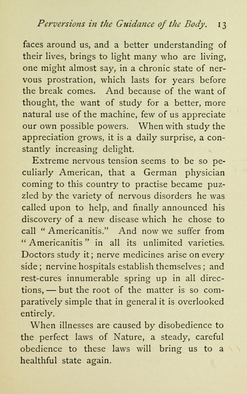 faces around us, and a better understanding of their lives, brings to light many who are living, one might almost say, in a chronic state of ner- vous prostration, which lasts for years before the break comes. And because of the want of thought, the want of study for a better, more natural use of the machine, few of us appreciate our own possible powers. When with study the appreciation grows, it is a daily surprise, a con- stantly increasing delight. Extreme nervous tension seems to be so pe- culiarly American, that a German physician coming to this country to practise became puz- zled by the variety of nervous disorders he was called upon to help, and finally announced his discovery of a new disease which he chose to call  Americanitis. And now we suffer from  Americanitis in all its unlimited varieties. Doctors study it; nerve medicines arise on every side; nervine hospitals establish themselves; and rest-cures innumerable spring up in all direc- tions, — but the root of the matter is so com- paratively simple that in general it is overlooked entirely. When illnesses are caused by disobedience to the perfect laws of Nature, a steady, careful obedience to these laws will bring us to a healthful state again.