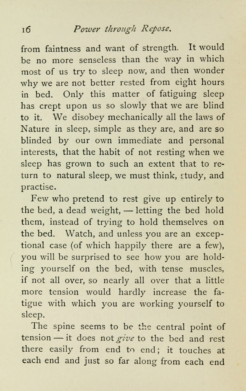 from faintness and want of strength. It would be no more senseless than the way in which most of us try to sleep now, and then wonder why we are not better rested from eight hours in bed. Only this matter of fatiguing sleep has crept upon us so slowly that we are blind to it. We disobey mechanically all the laws of Nature in sleep, simple as they are, and are so blinded by our own immediate and personal interests, that the habit of not resting when we sleep has grown to such an extent that to re- turn to natural sleep, we must think, study, and practise. Few who pretend to rest give up entirely to the bed, a dead weight, — letting the bed hold them, instead of trying to hold themselves on the bed. Watch, and unless you are an excep- tional case (of which happily there are a few), you will be surprised to see how you are hold- ing yourself on the bed, with tense muscles, if not all over, so nearly all over that a little more tension would hardly increase the fa- tigue with which you are working yourself to sleep. The spine seems to be the central point of tension — it does not give to the bed and rest there easily from end to end; it touches at each end and just so far along from each end