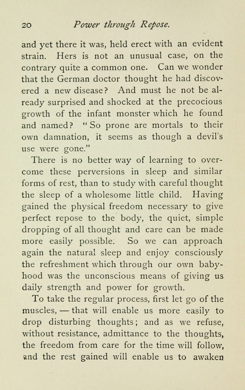 and yet there it was, held erect with an evident strain. Hers is not an unusual case, on the contrary quite a common one. Can we wonder that the German doctor thought he had discov- ered a new disease? And must he not be al- ready surprised and shocked at the precocious growth of the infant monster which he found and named? So prone are mortals to their own damnation, it seems as though a devil's use were gone. There is no better way of learning to over- come these perversions in sleep and similar forms of rest, than to study with careful thought the sleep of a wholesome little child. Having gained the physical freedom necessary to give perfect repose to the body, the quiet, simple dropping of all thought and care can be made more easily possible. So we can approach again the natural sleep and enjoy consciously the refreshment which through our own baby- hood was the unconscious means of giving us daily strength and power for growth. To take the regular process, first let go of the muscles, — that will enable us more easily to drop disturbing thoughts; and as we refuse, without resistance, admittance to the thoughts, the freedom from care for the time will follow, and the rest gained will enable us to awaken