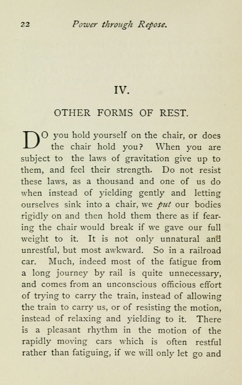 IV. OTHER FORMS OF REST. DO you hold yourself on the chair, or does the chair hold you? When you are subject to the laws of gravitation give up to them, and feel their strength. Do not resist these laws, as a thousand and one of us do when instead of yielding gently and letting ourselves sink into a chair, we put our bodies rigidly on and then hold them there as if fear- ing the chair would break if we gave our full weight to it. It is not only unnatural and unrestful, but most awkward. So in a railroad car. Much, indeed most of the fatigue from a long journey by rail is quite unnecessary, and comes from an unconscious officious effort of trying to carry the train, instead of allowing the train to carry us, or of resisting the motion, instead of relaxing and yielding to it. There is a pleasant rhythm in the motion of the rapidly moving cars which is often restful rather than fatiguing, if we will only let go and