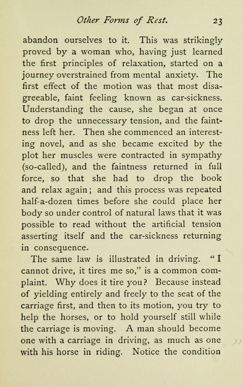 abandon ourselves to it. This was strikingly proved by a woman who, having just learned the first principles of relaxation, started on a journey overstrained from mental anxiety. The first effect of the motion was that most disa- greeable, faint feeling known as car-sickness. Understanding the cause, she began at once to drop the unnecessary tension, and the faint- ness left her. Then she commenced an interest- ing novel, and as she became excited by the plot her muscles were contracted in sympathy (so-called), and the faintness returned in full force, so that she had to drop the book and relax again; and this process was repeated half-a-dozen times before she could place her body so under control of natural laws that it was possible to read without the artificial tension asserting itself and the car-sickness returning in consequence. The same law is illustrated in driving.  I cannot drive, it tires me so, is a common com- plaint. Why does it tire you? Because instead of yielding entirely and freely to the seat of the carriage first, and then to its motion, you try to help the horses, or to hold yourself still while the carriage is moving. A man should become one with a carriage in driving, as much as one with his horse in riding. Notice the condition