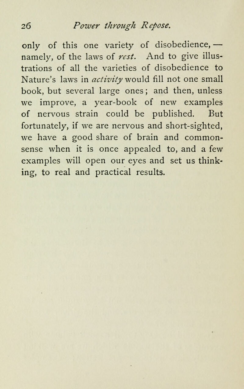 only of this one variety of disobedience, — namely, of the laws of rest. And to give illus- trations of all the varieties of disobedience to Nature's laws in activity would fill not one small book, but several large ones; and then, unless we improve, a year-book of new examples of nervous strain could be published. But fortunately, if we are nervous and short-sighted, we have a good share of brain and common- sense when it is once appealed to, and a few examples will open our eyes and set us think- ing, to real and practical results.