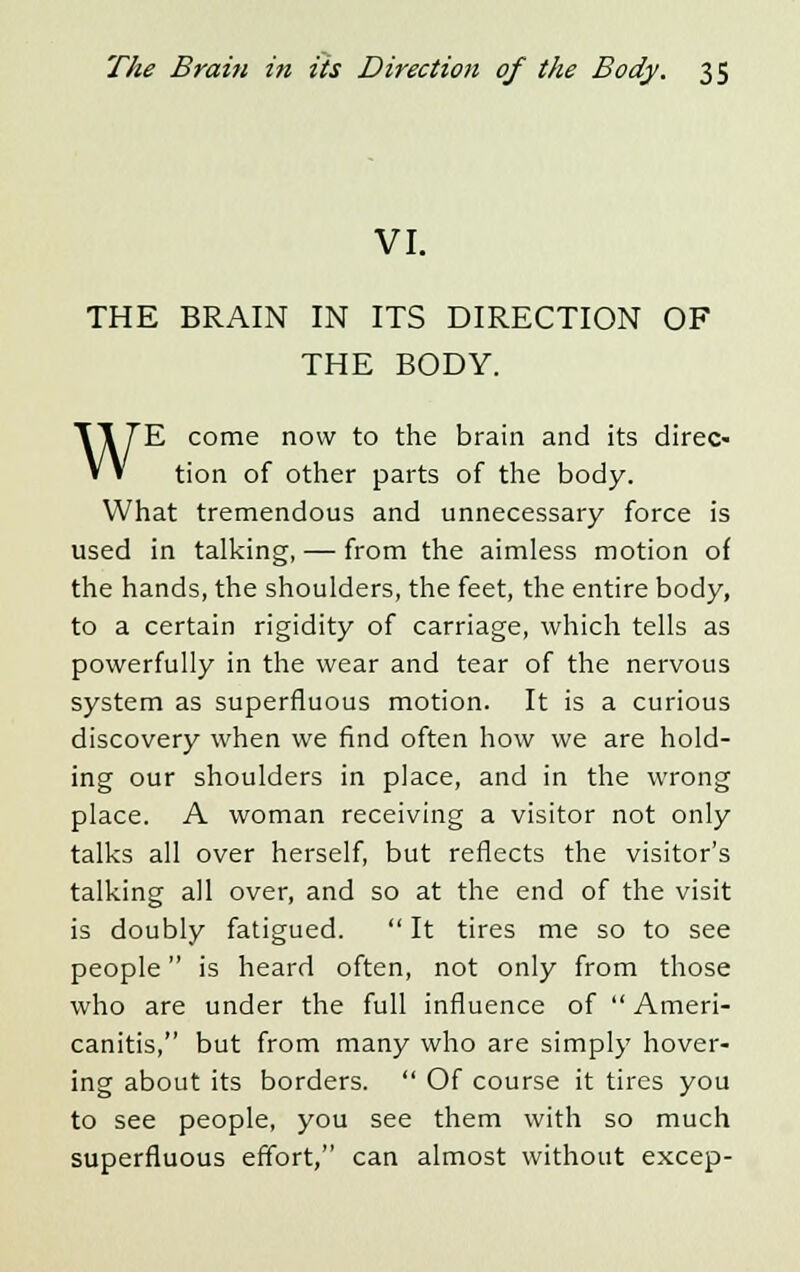 VI. THE BRAIN IN ITS DIRECTION OF THE BODY. WE come now to the brain and its direc- tion of other parts of the body. What tremendous and unnecessary force is used in talking, — from the aimless motion of the hands, the shoulders, the feet, the entire body, to a certain rigidity of carriage, which tells as powerfully in the wear and tear of the nervous system as superfluous motion. It is a curious discovery when we find often how we are hold- ing our shoulders in place, and in the wrong place. A woman receiving a visitor not only talks all over herself, but reflects the visitor's talking all over, and so at the end of the visit is doubly fatigued.  It tires me so to see people is heard often, not only from those who are under the full influence of  Ameri- canitis, but from many who are simply hover- ing about its borders.  Of course it tires you to see people, you see them with so much superfluous effort, can almost without excep-