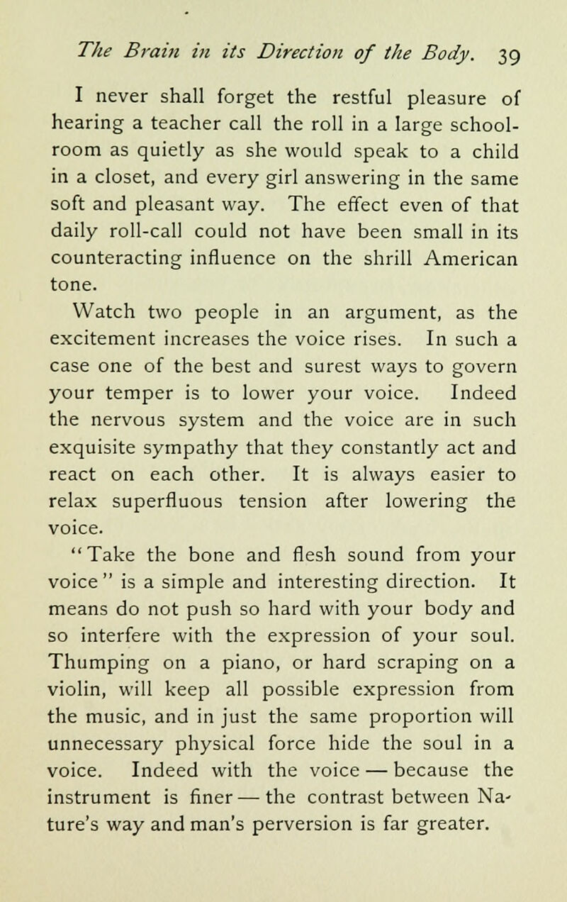 I never shall forget the restful pleasure of hearing a teacher call the roll in a large school- room as quietly as she would speak to a child in a closet, and every girl answering in the same soft and pleasant way. The effect even of that daily roll-call could not have been small in its counteracting influence on the shrill American tone. Watch two people in an argument, as the excitement increases the voice rises. In such a case one of the best and surest ways to govern your temper is to lower your voice. Indeed the nervous system and the voice are in such exquisite sympathy that they constantly act and react on each other. It is always easier to relax superfluous tension after lowering the voice. Take the bone and flesh sound from your voice is a simple and interesting direction. It means do not push so hard with your body and so interfere with the expression of your soul. Thumping on a piano, or hard scraping on a violin, will keep all possible expression from the music, and in just the same proportion will unnecessary physical force hide the soul in a voice. Indeed with the voice — because the instrument is finer — the contrast between Na- ture's way and man's perversion is far greater.