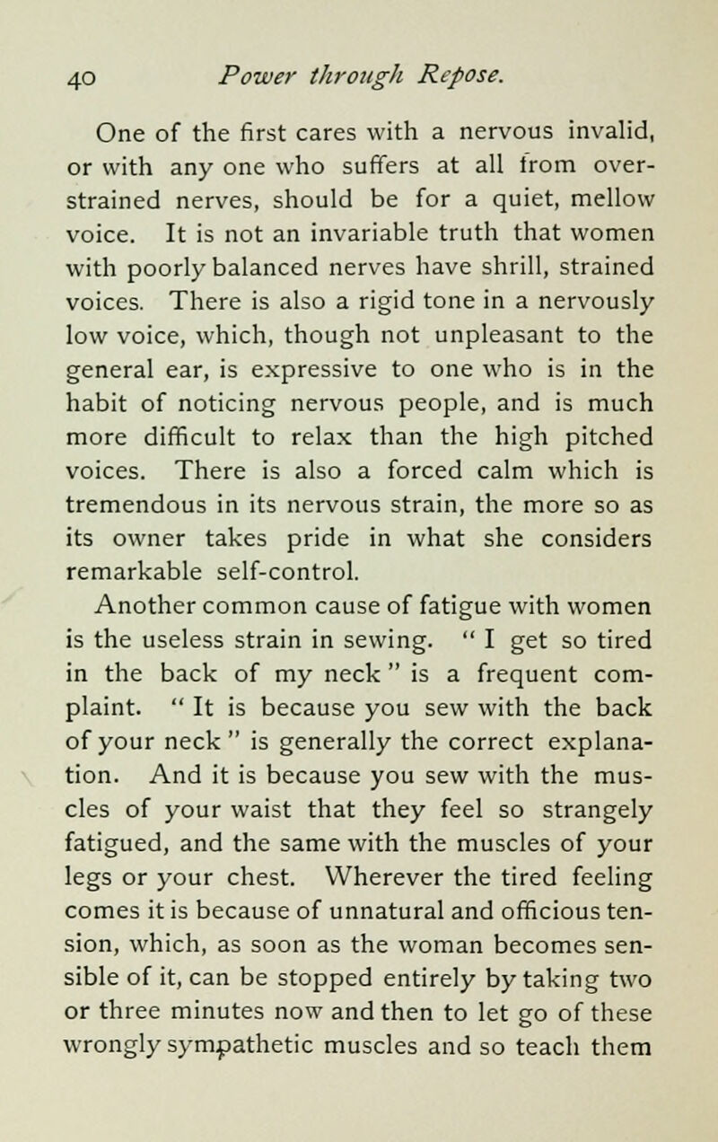 One of the first cares with a nervous invalid, or with any one who suffers at all from over- strained nerves, should be for a quiet, mellow voice. It is not an invariable truth that women with poorly balanced nerves have shrill, strained voices. There is also a rigid tone in a nervously low voice, which, though not unpleasant to the general ear, is expressive to one who is in the habit of noticing nervous people, and is much more difficult to relax than the high pitched voices. There is also a forced calm which is tremendous in its nervous strain, the more so as its owner takes pride in what she considers remarkable self-control. Another common cause of fatigue with women is the useless strain in sewing.  I get so tired in the back of my neck  is a frequent com- plaint.  It is because you sew with the back of your neck is generally the correct explana- tion. And it is because you sew with the mus- cles of your waist that they feel so strangely fatigued, and the same with the muscles of your legs or your chest. Wherever the tired feeling comes it is because of unnatural and officious ten- sion, which, as soon as the woman becomes sen- sible of it, can be stopped entirely by taking two or three minutes now and then to let go of these wrongly sympathetic muscles and so teach them