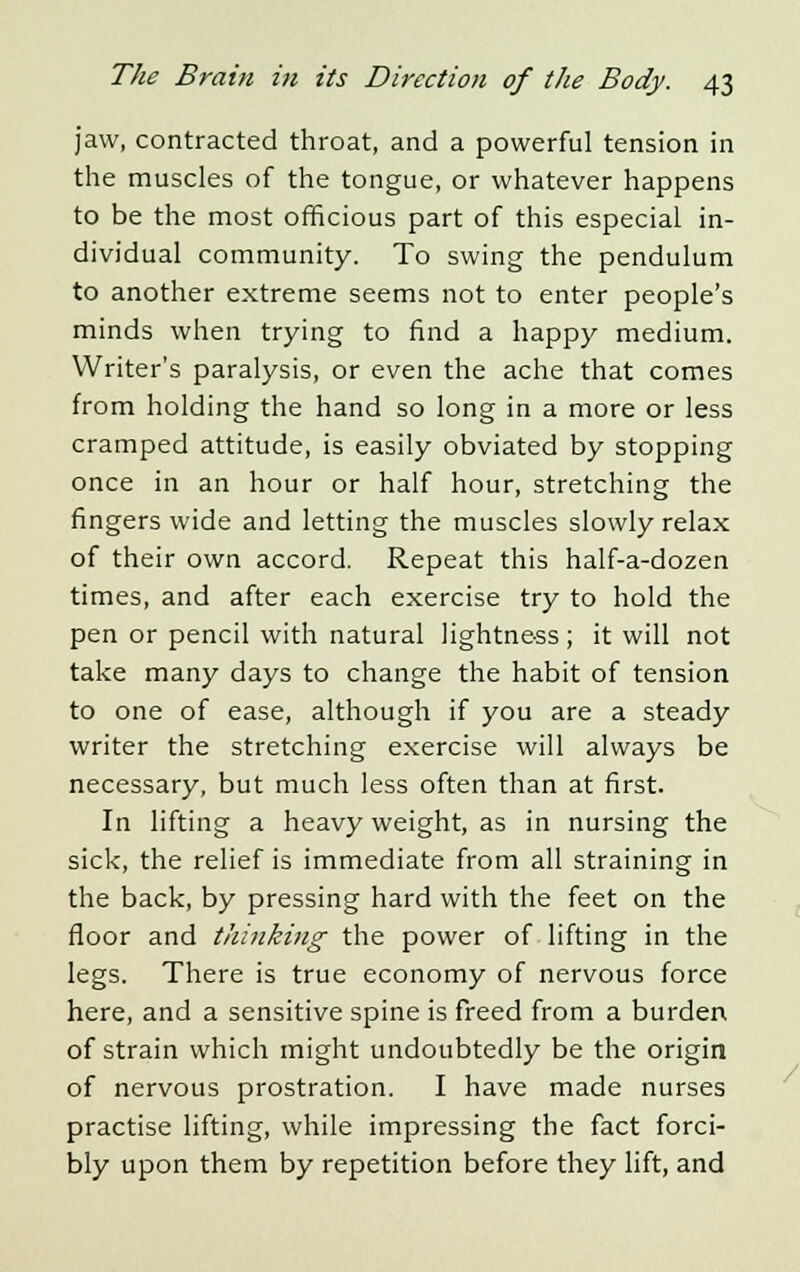 jaw, contracted throat, and a powerful tension in the muscles of the tongue, or whatever happens to be the most officious part of this especial in- dividual community. To swing the pendulum to another extreme seems not to enter people's minds when trying to find a happy medium. Writer's paralysis, or even the ache that comes from holding the hand so long in a more or less cramped attitude, is easily obviated by stopping once in an hour or half hour, stretching the fingers wide and letting the muscles slowly relax of their own accord. Repeat this half-a-dozen times, and after each exercise try to hold the pen or pencil with natural lightness ; it will not take many days to change the habit of tension to one of ease, although if you are a steady writer the stretching exercise will always be necessary, but much less often than at first. In lifting a heavy weight, as in nursing the sick, the relief is immediate from all straining in the back, by pressing hard with the feet on the floor and thinking the power of lifting in the legs. There is true economy of nervous force here, and a sensitive spine is freed from a burden of strain which might undoubtedly be the origin of nervous prostration. I have made nurses practise lifting, while impressing the fact forci- bly upon them by repetition before they lift, and