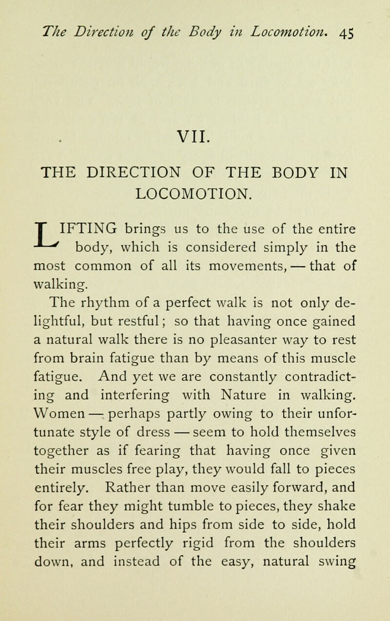 VII. THE DIRECTION OF THE BODY IN LOCOMOTION. IFTING brings us to the use of the entire -L/ body, which is considered simply in the most common of all its movements, — that of walking. The rhythm of a perfect walk is not only de- lightful, but restful; so that having once gained a natural walk there is no pleasanter way to rest from brain fatigue than by means of this muscle fatigue. And yet we are constantly contradict- ing and interfering with Nature in walking. Women—perhaps partly owing to their unfor- tunate style of dress — seem to hold themselves together as if fearing that having once given their muscles free play, they would fall to pieces entirely. Rather than move easily forward, and for fear they might tumble to pieces, they shake their shoulders and hips from side to side, hold their arms perfectly rigid from the shoulders down, and instead of the easy, natural swing