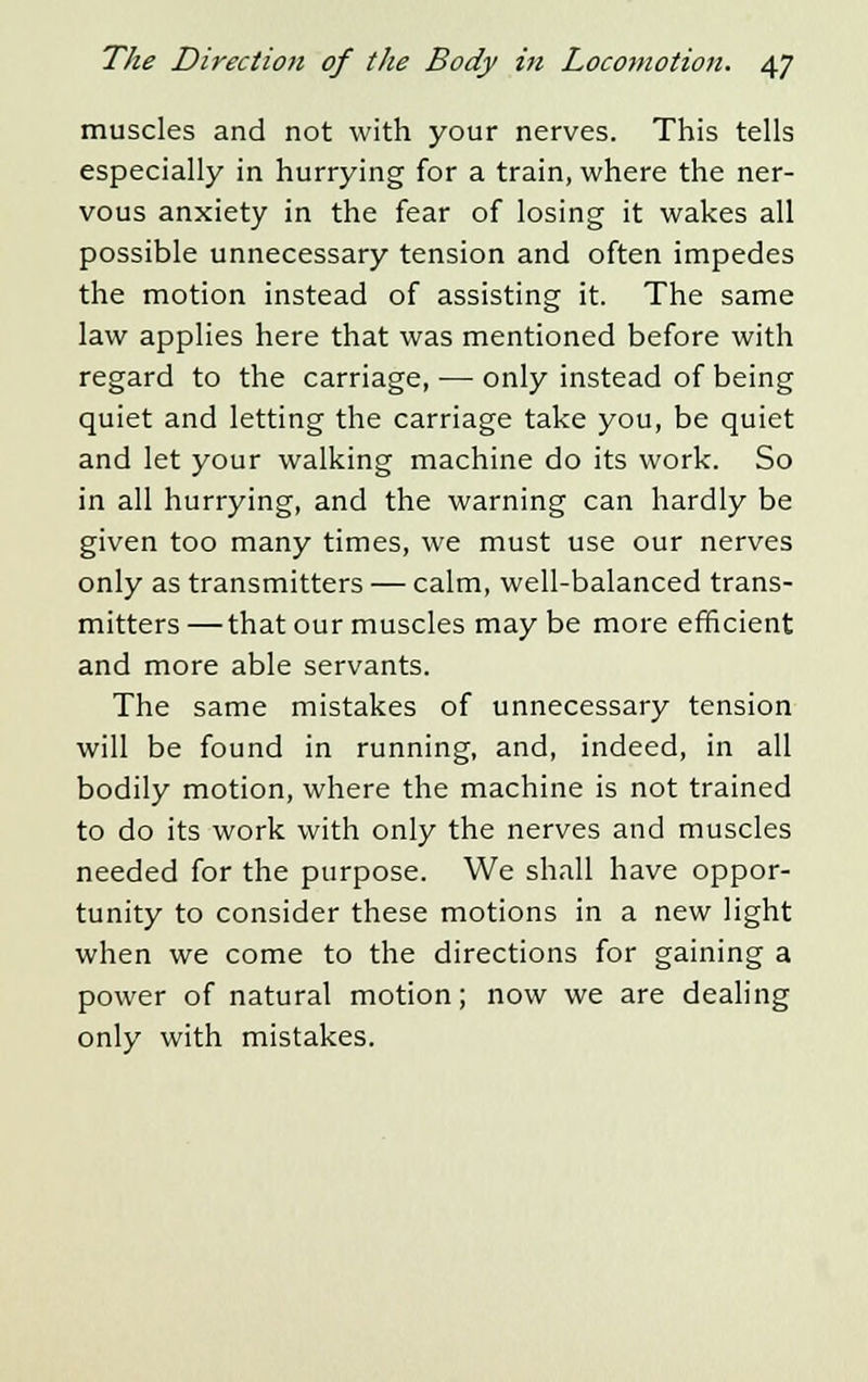 muscles and not with your nerves. This tells especially in hurrying for a train, where the ner- vous anxiety in the fear of losing it wakes all possible unnecessary tension and often impedes the motion instead of assisting it. The same law applies here that was mentioned before with regard to the carriage, — only instead of being quiet and letting the carriage take you, be quiet and let your walking machine do its work. So in all hurrying, and the warning can hardly be given too many times, we must use our nerves only as transmitters — calm, well-balanced trans- mitters — that our muscles may be more efficient and more able servants. The same mistakes of unnecessary tension will be found in running, and, indeed, in all bodily motion, where the machine is not trained to do its work with only the nerves and muscles needed for the purpose. We shall have oppor- tunity to consider these motions in a new light when we come to the directions for gaining a power of natural motion; now we are dealing only with mistakes.