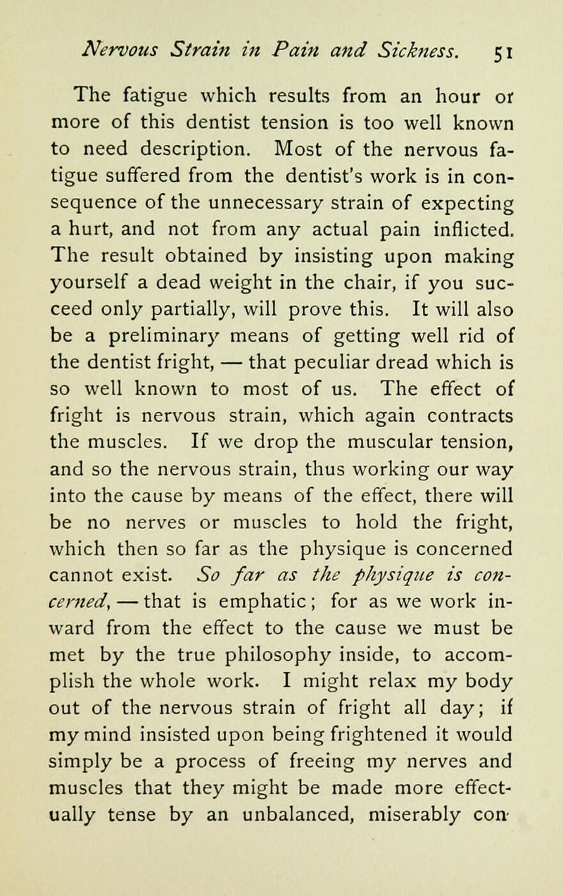 The fatigue which results from an hour or more of this dentist tension is too well known to need description. Most of the nervous fa- tigue suffered from the dentist's work is in con- sequence of the unnecessary strain of expecting a hurt, and not from any actual pain inflicted. The result obtained by insisting upon making yourself a dead weight in the chair, if you suc- ceed only partially, will prove this. It will also be a preliminary means of getting well rid of the dentist fright, — that peculiar dread which is so well known to most of us. The effect of fright is nervous strain, which again contracts the muscles. If we drop the muscular tension, and so the nervous strain, thus working our way into the cause by means of the effect, there will be no nerves or muscles to hold the fright, which then so far as the physique is concerned cannot exist. So far as the physique is con- cerned, — that is emphatic; for as we work in- ward from the effect to the cause we must be met by the true philosophy inside, to accom- plish the whole work. I might relax my body out of the nervous strain of fright all day; if my mind insisted upon being frightened it would simply be a process of freeing my nerves and muscles that they might be made more effect- ually tense by an unbalanced, miserably con