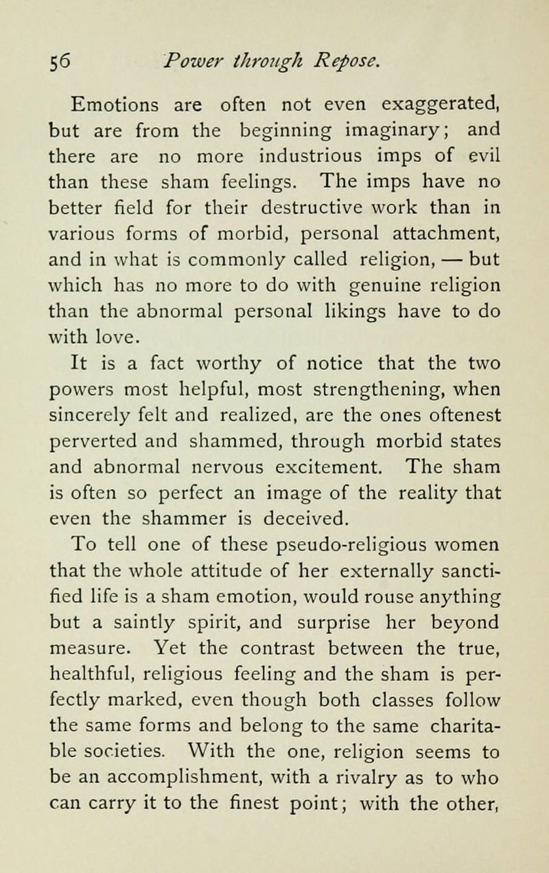 Emotions are often not even exaggerated, but are from the beginning imaginary; and there are no more industrious imps of evil than these sham feelings. The imps have no better field for their destructive work than in various forms of morbid, personal attachment, and in what is commonly called religion, — but which has no more to do with genuine religion than the abnormal personal likings have to do with love. It is a fact worthy of notice that the two powers most helpful, most strengthening, when sincerely felt and realized, are the ones oftenest perverted and shammed, through morbid states and abnormal nervous excitement. The sham is often so perfect an image of the reality that even the shammer is deceived. To tell one of these pseudo-religious women that the whole attitude of her externally sancti- fied life is a sham emotion, would rouse anything but a saintly spirit, and surprise her beyond measure. Yet the contrast between the true, healthful, religious feeling and the sham is per- fectly marked, even though both classes follow the same forms and belong to the same charita- ble societies. With the one, religion seems to be an accomplishment, with a rivalry as to who can carry it to the finest point; with the other,