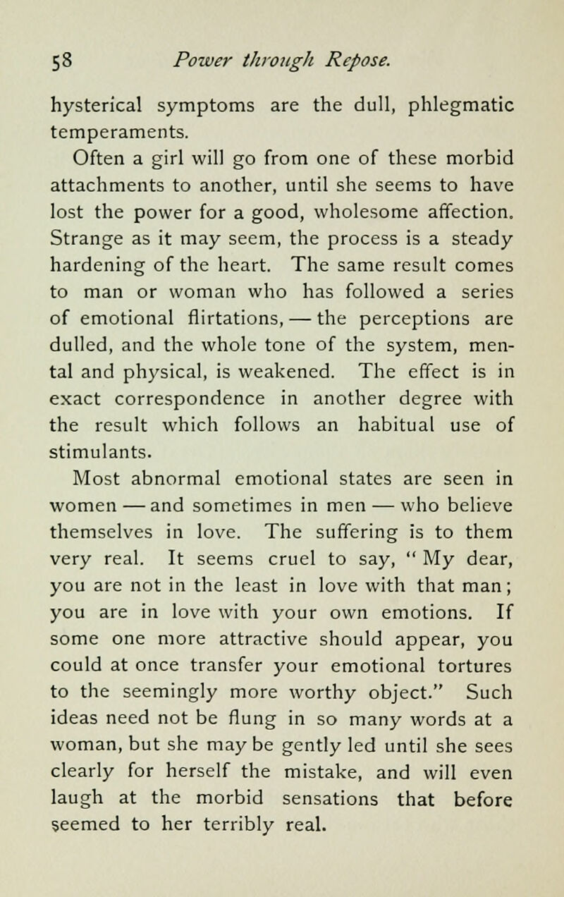 hysterical symptoms are the dull, phlegmatic temperaments. Often a girl will go from one of these morbid attachments to another, until she seems to have lost the power for a good, wholesome affection. Strange as it may seem, the process is a steady hardening of the heart. The same result comes to man or woman who has followed a series of emotional flirtations, — the perceptions are dulled, and the whole tone of the system, men- tal and physical, is weakened. The effect is in exact correspondence in another degree with the result which follows an habitual use of stimulants. Most abnormal emotional states are seen in women—and sometimes in men — who believe themselves in love. The suffering is to them very real. It seems cruel to say,  My dear, you are not in the least in love with that man; you are in love with your own emotions. If some one more attractive should appear, you could at once transfer your emotional tortures to the seemingly more worthy object. Such ideas need not be flung in so many words at a woman, but she may be gently led until she sees clearly for herself the mistake, and will even laugh at the morbid sensations that before seemed to her terribly real.