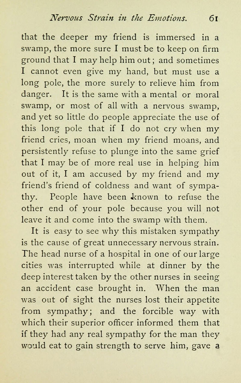 that the deeper my friend is immersed in a swamp, the more sure I must be to keep on firm ground that I may help him out; and sometimes I cannot even give my hand, but must use a long pole, the more surely to relieve him from danger. It is the same with a mental or moral swamp, or most of all with a nervous swamp, and yet so little do people appreciate the use of this long pole that if I do not cry when my friend cries, moan when my friend moans, and persistently refuse to plunge into the same grief that I may be of more real use in helping him out of it, I am accused by my friend and my friend's friend of coldness and want of sympa- thy. People have been Jtnown to refuse the other end of your pole because you will not leave it and come into the swamp with them. It is easy to see why this mistaken sympathy is the cause of great unnecessary nervous strain. The head nurse of a hospital in one of our large cities was interrupted while at dinner by the deep interest taken by the other nurses in seeing an accident case brought in. When the man was out of sight the nurses lost their appetite from sympathy; and the forcible way with which their superior officer informed them that if they had any real sympathy for the man they would eat to gain strength to serve him, gave a