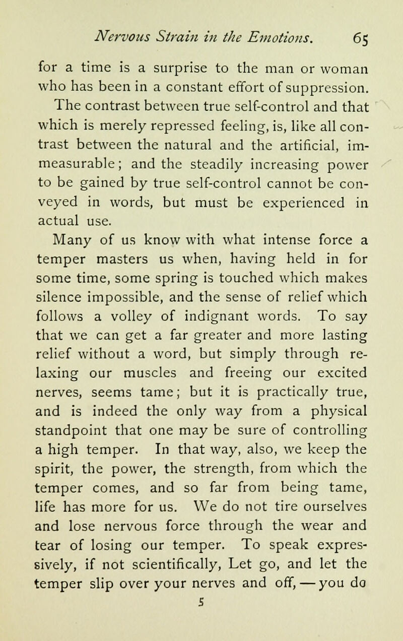 for a time is a surprise to the man or woman who has been in a constant effort of suppression. The contrast between true self-control and that which is merely repressed feeling, is, like all con- trast between the natural and the artificial, im- measurable ; and the steadily increasing power to be gained by true self-control cannot be con- veyed in words, but must be experienced in actual use. Many of us know with what intense force a temper masters us when, having held in for some time, some spring is touched which makes silence impossible, and the sense of relief which follows a volley of indignant words. To say that we can get a far greater and more lasting relief without a word, but simply through re- laxing our muscles and freeing our excited nerves, seems tame; but it is practically true, and is indeed the only way from a physical standpoint that one may be sure of controlling a high temper. In that way, also, we keep the spirit, the power, the strength, from which the temper comes, and so far from being tame, life has more for us. We do not tire ourselves and lose nervous force through the wear and tear of losing our temper. To speak expres- sively, if not scientifically, Let go, and let the temper slip over your nerves and off,—you do 5