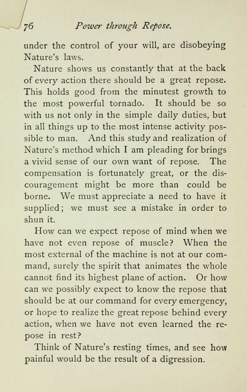 under the control of your will, are disobeying Nature's laws. Nature shows us constantly that at the back of every action there should be a great repose. This holds good from the minutest growth to the most powerful tornado. It should be so with us not only in the simple daily duties, but in all things up to the most intense activity pos- sible to man. And this study and realization of Nature's method which I am pleading for brings a vivid sense of our own want of repose. The compensation is fortunately great, or the dis- couragement might be more than could be borne. We must appreciate a need to have it supplied; we must see a mistake in order to shun it. How can we expect repose of mind when we have not even repose of muscle? When the most external of the machine is not at our com- mand, surely the spirit that animates the whole cannot find its highest plane of action. Or how can we possibly expect to know the repose that should be at our command for every emergency, or hope to realize the great repose behind every action, when we have not even learned the re- pose in rest? Think of Nature's resting times, and see how painful would be the result of a digression.