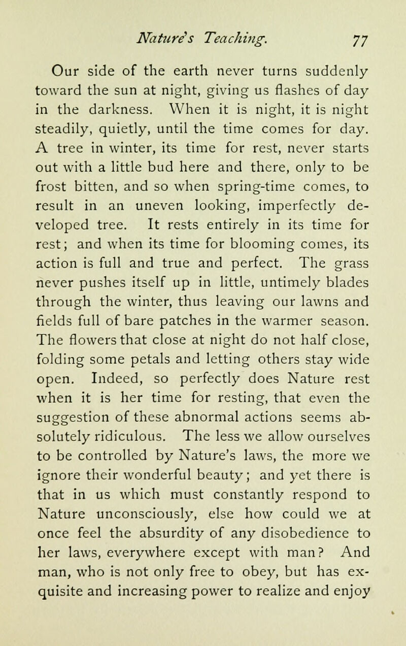 Our side of the earth never turns suddenly toward the sun at night, giving us flashes of day in the darkness. When it is night, it is night steadily, quietly, until the time comes for day. A tree in winter, its time for rest, never starts out with a little bud here and there, only to be frost bitten, and so when spring-time comes, to result in an uneven looking, imperfectly de- veloped tree. It rests entirely in its time for rest; and when its time for blooming comes, its action is full and true and perfect. The grass never pushes itself up in little, untimely blades through the winter, thus leaving our lawns and fields full of bare patches in the warmer season. The flowers that close at night do not half close, folding some petals and letting others stay wide open. Indeed, so perfectly does Nature rest when it is her time for resting, that even the suggestion of these abnormal actions seems ab- solutely ridiculous. The less we allow ourselves to be controlled by Nature's laws, the more we ignore their wonderful beauty; and yet there is that in us which must constantly respond to Nature unconsciously, else how could we at once feel the absurdity of any disobedience to her laws, everywhere except with man? And man, who is not only free to obey, but has ex- quisite and increasing power to realize and enjoy