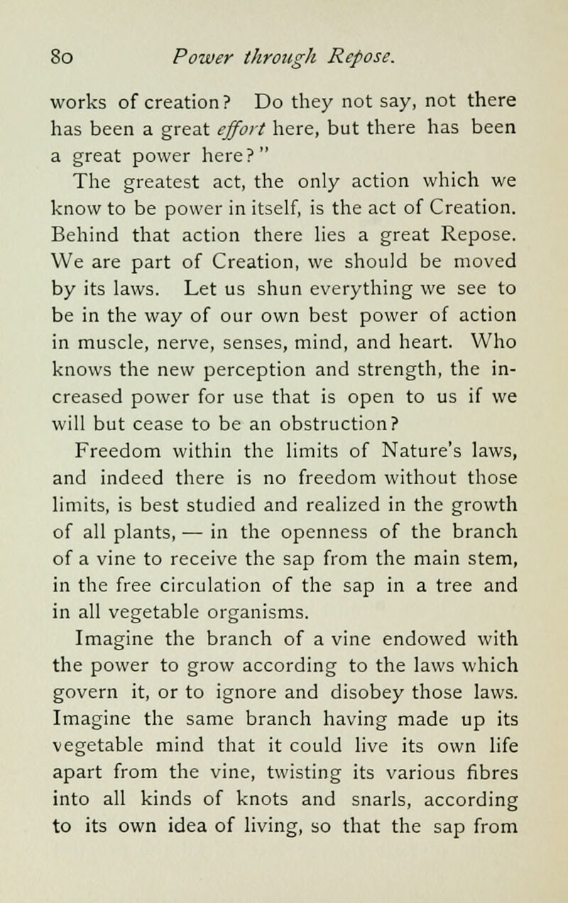 works of creation? Do they not say, not there has been a great effort here, but there has been a great power here? The greatest act, the only action which we know to be power in itself, is the act of Creation. Behind that action there lies a great Repose. We are part of Creation, we should be moved by its laws. Let us shun everything we see to be in the way of our own best power of action in muscle, nerve, senses, mind, and heart. Who knows the new perception and strength, the in- creased power for use that is open to us if we will but cease to be an obstruction? Freedom within the limits of Nature's laws, and indeed there is no freedom without those limits, is best studied and realized in the growth of all plants, — in the openness of the branch of a vine to receive the sap from the main stem, in the free circulation of the sap in a tree and in all vegetable organisms. Imagine the branch of a vine endowed with the power to grow according to the laws which govern it, or to ignore and disobey those laws. Imagine the same branch having made up its vegetable mind that it could live its own life apart from the vine, twisting its various fibres into all kinds of knots and snarls, according to its own idea of living, so that the sap from