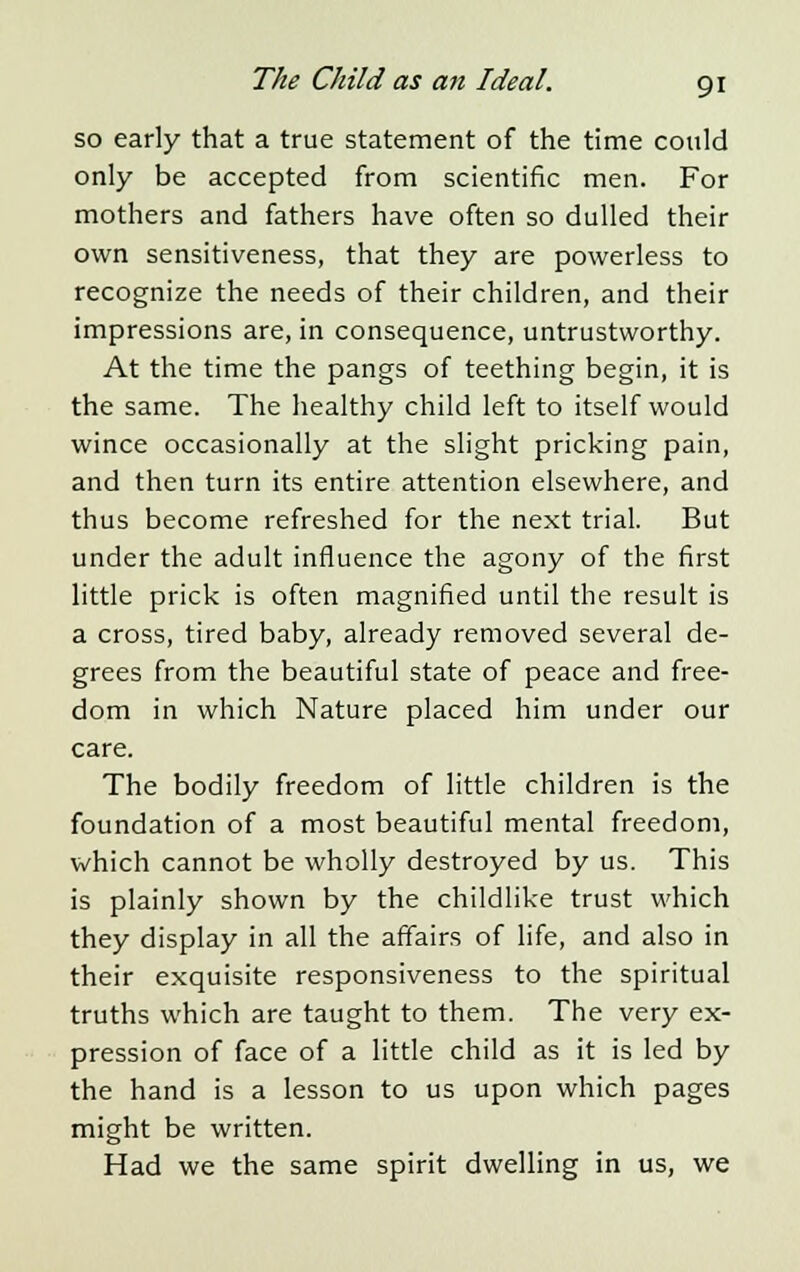 so early that a true statement of the time could only be accepted from scientific men. For mothers and fathers have often so dulled their own sensitiveness, that they are powerless to recognize the needs of their children, and their impressions are, in consequence, untrustworthy. At the time the pangs of teething begin, it is the same. The healthy child left to itself would wince occasionally at the slight pricking pain, and then turn its entire attention elsewhere, and thus become refreshed for the next trial. But under the adult influence the agony of the first little prick is often magnified until the result is a cross, tired baby, already removed several de- grees from the beautiful state of peace and free- dom in which Nature placed him under our care. The bodily freedom of little children is the foundation of a most beautiful mental freedom, which cannot be wholly destroyed by us. This is plainly shown by the childlike trust which they display in all the affairs of life, and also in their exquisite responsiveness to the spiritual truths which are taught to them. The very ex- pression of face of a little child as it is led by the hand is a lesson to us upon which pages might be written. Had we the same spirit dwelling in us, we