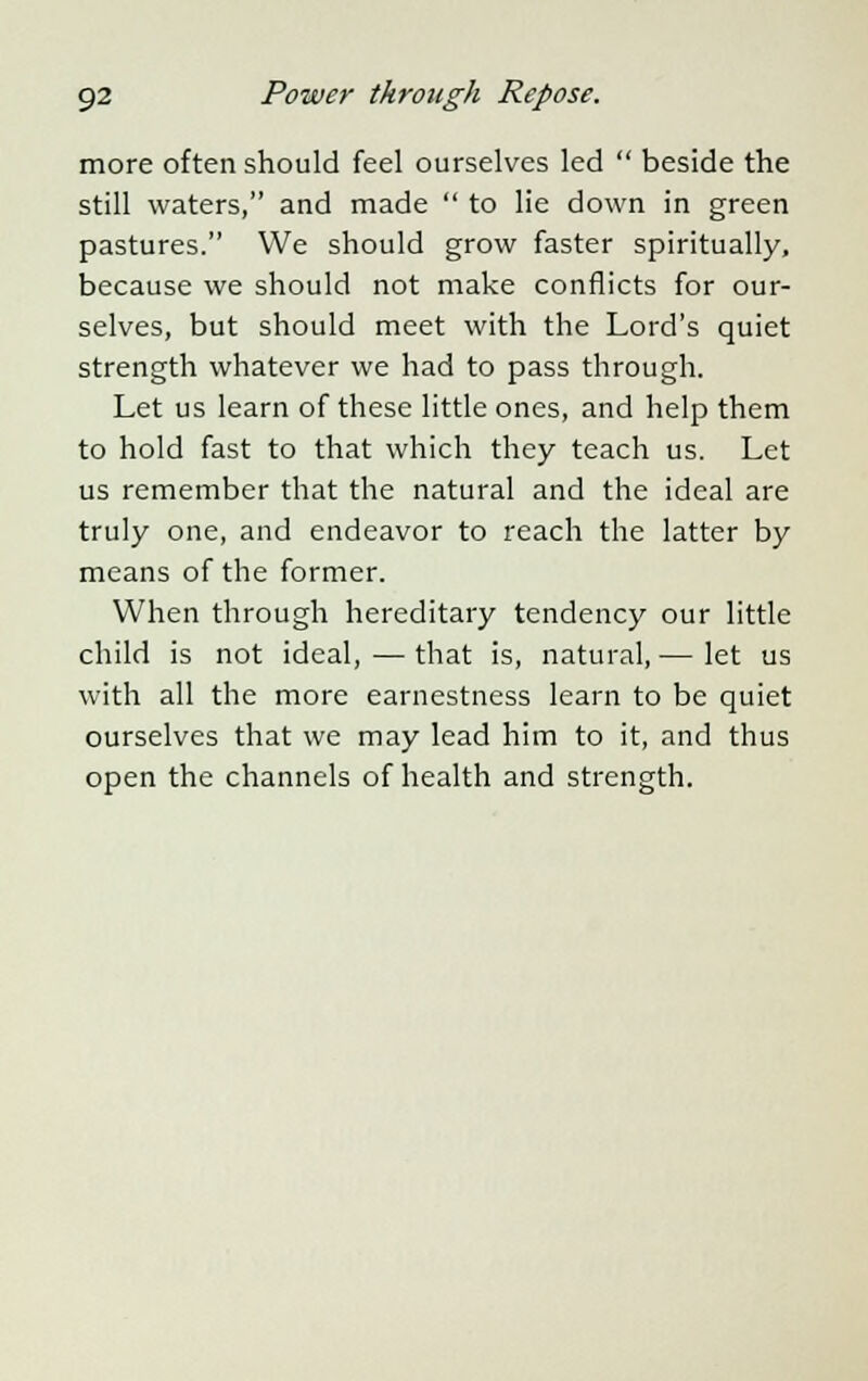 more often should feel ourselves led  beside the still waters, and made  to lie down in green pastures. We should grow faster spiritually, because we should not make conflicts for our- selves, but should meet with the Lord's quiet strength whatever we had to pass through. Let us learn of these little ones, and help them to hold fast to that which they teach us. Let us remember that the natural and the ideal are truly one, and endeavor to reach the latter by means of the former. When through hereditary tendency our little child is not ideal, — that is, natural, — let us with all the more earnestness learn to be quiet ourselves that we may lead him to it, and thus open the channels of health and strength.
