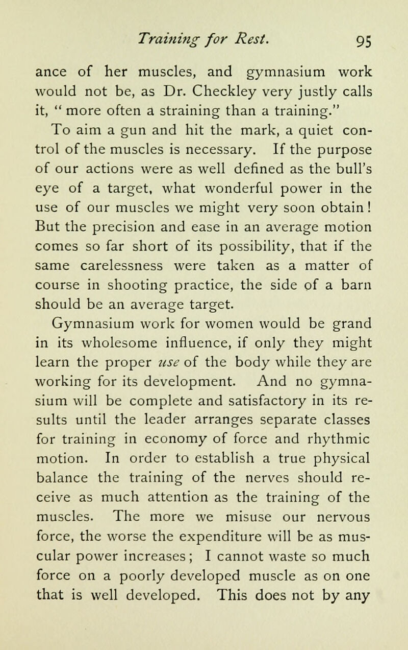 ance of her muscles, and gymnasium work would not be, as Dr. Checkley very justly calls it,  more often a straining than a training. To aim a gun and hit the mark, a quiet con- trol of the muscles is necessary. If the purpose of our actions were as well denned as the bull's eye of a target, what wonderful power in the use of our muscles we might very soon obtain ! But the precision and ease in an average motion comes so far short of its possibility, that if the same carelessness were taken as a matter of course in shooting practice, the side of a barn should be an average target. Gymnasium work for women would be grand in its wholesome influence, if only they might learn the proper use of the body while they are working for its development. And no gymna- sium will be complete and satisfactory in its re- sults until the leader arranges separate classes for training in economy of force and rhythmic motion. In order to establish a true physical balance the training of the nerves should re- ceive as much attention as the training of the muscles. The more we misuse our nervous force, the worse the expenditure will be as mus- cular power increases; I cannot waste so much force on a poorly developed muscle as on one that is well developed. This does not by any