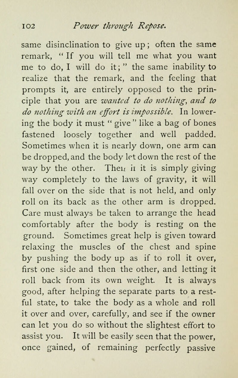 same disinclination to give up; often the same remark,  If you will tell me what you want me to do, I will do it;  the same inability to realize that the remark, and the feeling that prompts it, are entirely opposed to the prin- ciple that you are wanted to do nothing, and to do nothing zuith an effort is impossible. In lower- ing the body it must  give  like a bag of bones fastened loosely together and well padded. Sometimes when it is nearly down, one arm can be dropped, and the body let down the rest of the way by the other. Theu ii it is simply giving way completely to the laws of gravity, it will fall over on the side that is not held, and only roll on its back as the other arm is dropped. Care must always be taken to arrange the head comfortably after the body is resting on the ground. Sometimes great help is given toward relaxing the muscles of the chest and spine by pushing the body up as if to roll it over, first one side and then the other, and letting it roll back from its own weight. It is always good, after helping the separate parts to a rest- ful state, to take the body as a whole and roll it over and over, carefully, and see if the owner can let you do so without the slightest effort to assist you. It will be easily seen that the power, once gained, of remaining perfectly passive