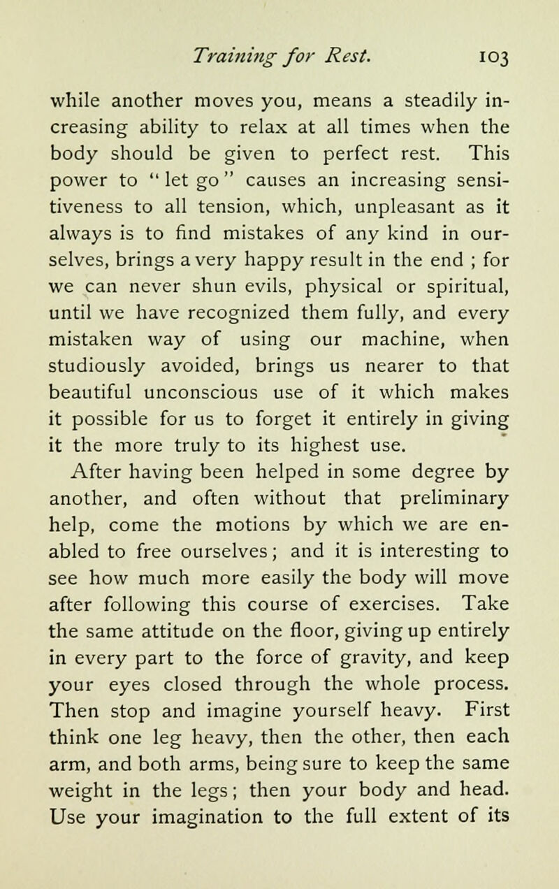 while another moves you, means a steadily in- creasing ability to relax at all times when the body should be given to perfect rest. This power to  let go  causes an increasing sensi- tiveness to all tension, which, unpleasant as it always is to find mistakes of any kind in our- selves, brings a very happy result in the end ; for we can never shun evils, physical or spiritual, until we have recognized them fully, and every mistaken way of using our machine, when studiously avoided, brings us nearer to that beautiful unconscious use of it which makes it possible for us to forget it entirely in giving it the more truly to its highest use. After having been helped in some degree by another, and often without that preliminary help, come the motions by which we are en- abled to free ourselves; and it is interesting to see how much more easily the body will move after following this course of exercises. Take the same attitude on the floor, giving up entirely in every part to the force of gravity, and keep your eyes closed through the whole process. Then stop and imagine yourself heavy. First think one leg heavy, then the other, then each arm, and both arms, being sure to keep the same weight in the legs; then your body and head. Use your imagination to the full extent of its