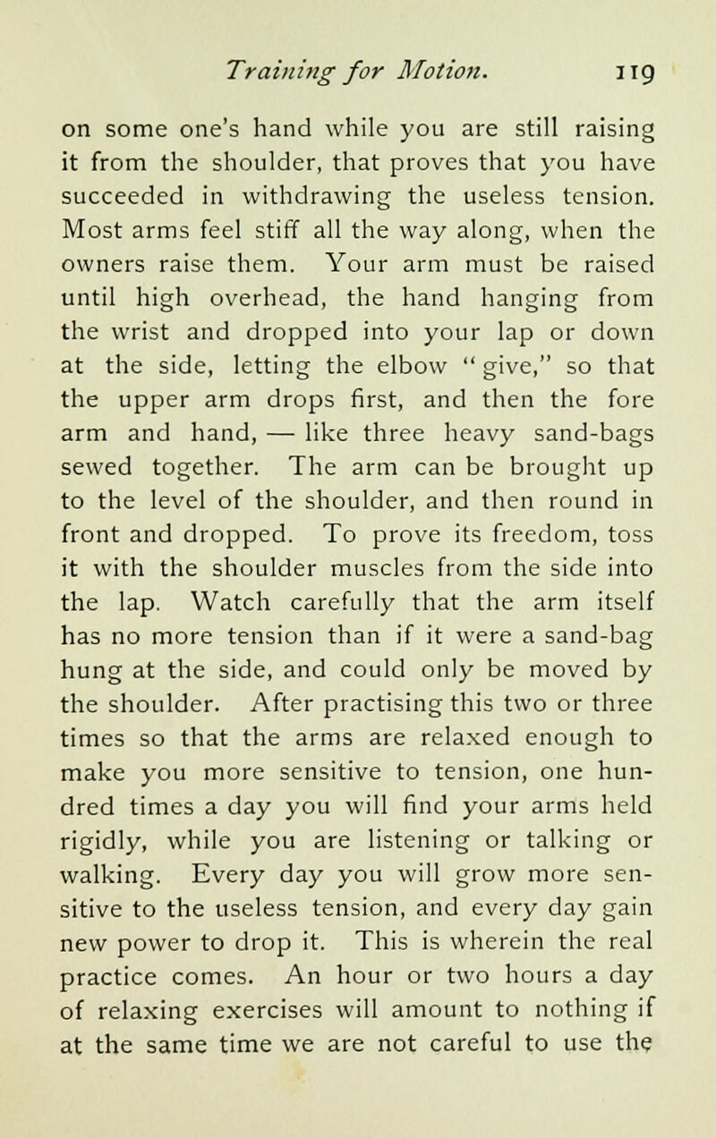 on some one's hand while you are still raising it from the shoulder, that proves that you have succeeded in withdrawing the useless tension. Most arms feel stiff all the way along, when the owners raise them. Your arm must be raised until high overhead, the hand hanging from the wrist and dropped into your lap or down at the side, letting the elbow  give, so that the upper arm drops first, and then the fore arm and hand, — like three heavy sand-bags sewed together. The arm can be brought up to the level of the shoulder, and then round in front and dropped. To prove its freedom, toss it with the shoulder muscles from the side into the lap. Watch carefully that the arm itself has no more tension than if it were a sand-bag hung at the side, and could only be moved by the shoulder. After practising this two or three times so that the arms are relaxed enough to make you more sensitive to tension, one hun- dred times a day you will find your arms held rigidly, while you are listening or talking or walking. Every day you will grow more sen- sitive to the useless tension, and every day gain new power to drop it. This is wherein the real practice comes. An hour or two hours a day of relaxing exercises will amount to nothing if at the same time we are not careful to use the