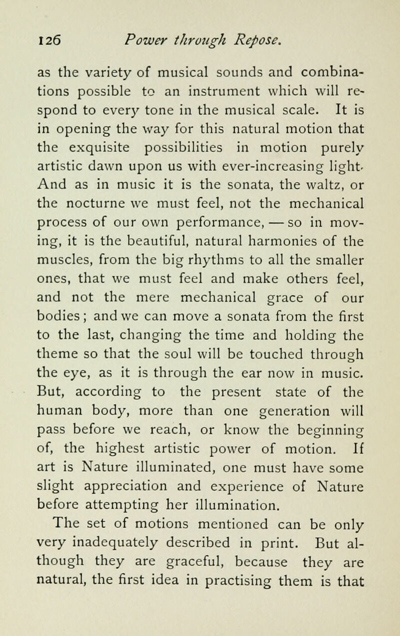 as the variety of musical sounds and combina- tions possible to an instrument which will re- spond to every tone in the musical scale. It is in opening the way for this natural motion that the exquisite possibilities in motion purely artistic dawn upon us with ever-increasing light- And as in music it is the sonata, the waltz, or the nocturne we must feel, not the mechanical process of our own performance, — so in mov- ing, it is the beautiful, natural harmonies of the muscles, from the big rhythms to all the smaller ones, that we must feel and make others feel, and not the mere mechanical grace of our bodies; and we can move a sonata from the first to the last, changing the time and holding the theme so that the soul will be touched through the eye, as it is through the ear now in music. But, according to the present state of the human body, more than one generation will pass before we reach, or know the beginning of, the highest artistic power of motion. If art is Nature illuminated, one must have some slight appreciation and experience of Nature before attempting her illumination. The set of motions mentioned can be only very inadequately described in print. But al- though they are graceful, because they are natural, the first idea in practising them is that