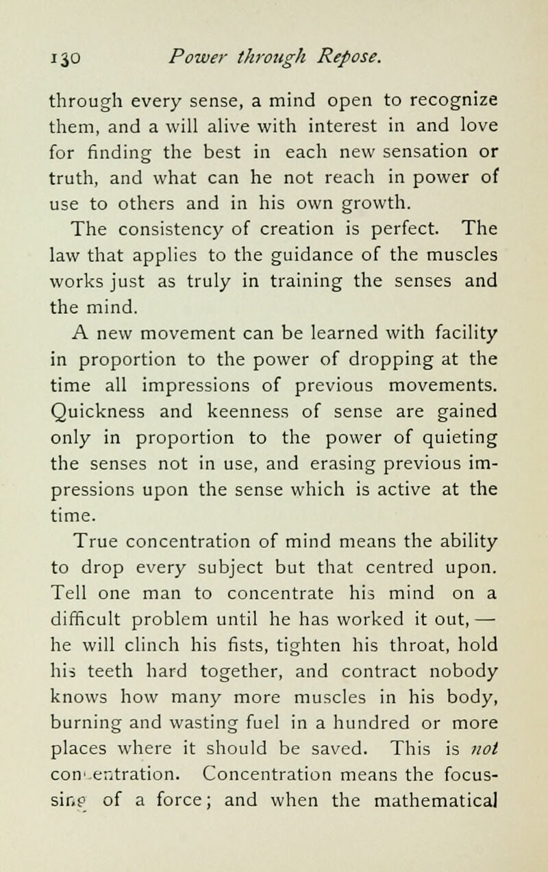 through every sense, a mind open to recognize them, and a will alive with interest in and love for finding the best in each new sensation or truth, and what can he not reach in power of use to others and in his own growth. The consistency of creation is perfect. The law that applies to the guidance of the muscles works just as truly in training the senses and the mind. A new movement can be learned with facility in proportion to the power of dropping at the time all impressions of previous movements. Quickness and keenness of sense are gained only in proportion to the power of quieting the senses not in use, and erasing previous im- pressions upon the sense which is active at the time. True concentration of mind means the ability to drop every subject but that centred upon. Tell one man to concentrate his mind on a difficult problem until he has worked it out, — he will clinch his fists, tighten his throat, hold his teeth hard together, and contract nobody knows how many more muscles in his body, burning and wasting fuel in a hundred or more places where it should be saved. This is not concentration. Concentration means the focus- sine of a force; and when the mathematical