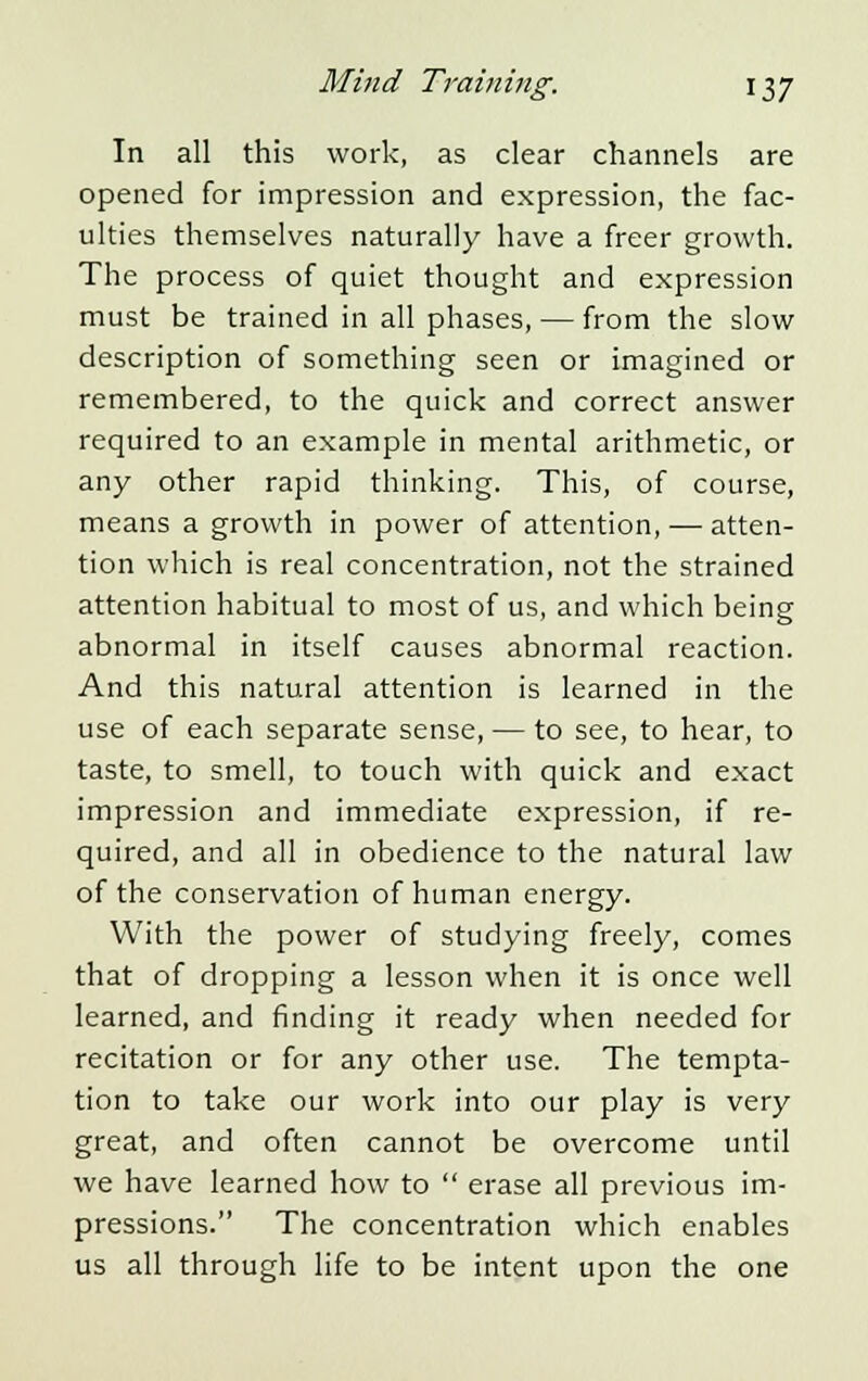 In all this work, as clear channels are opened for impression and expression, the fac- ulties themselves naturally have a freer growth. The process of quiet thought and expression must be trained in all phases, — from the slow description of something seen or imagined or remembered, to the quick and correct answer required to an example in mental arithmetic, or any other rapid thinking. This, of course, means a growth in power of attention, — atten- tion which is real concentration, not the strained attention habitual to most of us, and which being abnormal in itself causes abnormal reaction. And this natural attention is learned in the use of each separate sense, — to see, to hear, to taste, to smell, to touch with quick and exact impression and immediate expression, if re- quired, and all in obedience to the natural law of the conservation of human energy. With the power of studying freely, comes that of dropping a lesson when it is once well learned, and finding it ready when needed for recitation or for any other use. The tempta- tion to take our work into our play is very great, and often cannot be overcome until we have learned how to  erase all previous im- pressions. The concentration which enables us all through life to be intent upon the one