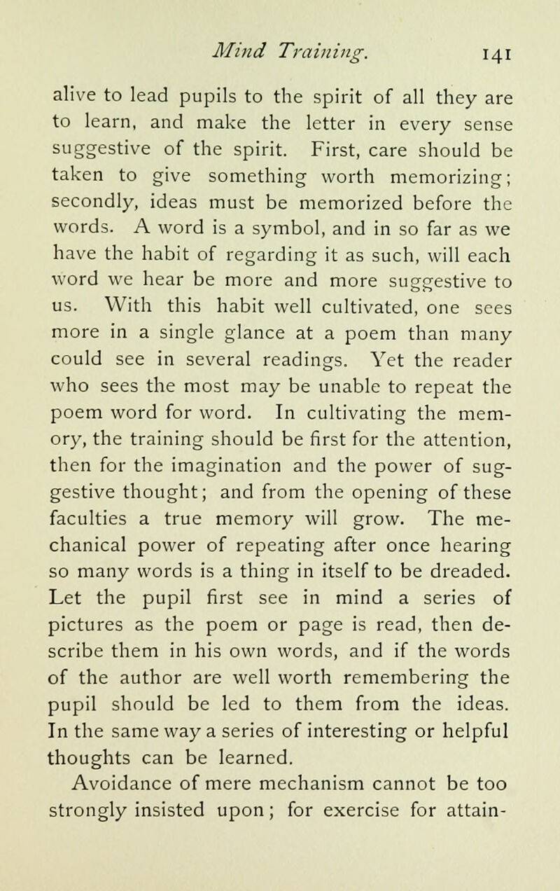 alive to lead pupils to the spirit of all they are to learn, and make the letter in every sense suggestive of the spirit. First, care should be taken to give something worth memorizing; secondly, ideas must be memorized before the words. A word is a symbol, and in so far as we have the habit of regarding it as such, will each word we hear be more and more suggestive to us. With this habit well cultivated, one sees more in a single glance at a poem than many could see in several readings. Yet the reader who sees the most may be unable to repeat the poem word for word. In cultivating the mem- ory, the training should be first for the attention, then for the imagination and the power of sug- gestive thought; and from the opening of these faculties a true memory will grow. The me- chanical power of repeating after once hearing so many words is a thing in itself to be dreaded. Let the pupil first see in mind a series of pictures as the poem or page is read, then de- scribe them in his own words, and if the words of the author are well worth remembering the pupil should be led to them from the ideas. In the same way a series of interesting or helpful thoughts can be learned. Avoidance of mere mechanism cannot be too strongly insisted upon; for exercise for attain-