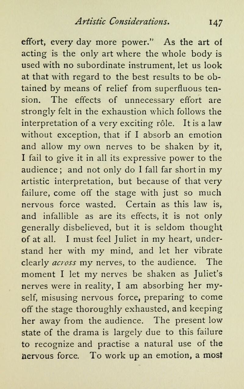 effort, every day more power. As the art of acting is the only art where the whole body is used with no subordinate instrument, let us look at that with regard to the best results to be ob- tained by means of relief from superfluous ten- sion. The effects of unnecessary effort are strongly felt in the exhaustion which follows the interpretation of a very exciting role. It is a law without exception, that if I absorb an emotion and allow my own nerves to be shaken by it, I fail to give it in all its expressive power to the audience; and not only do I fall far short in my artistic interpretation, but because of that very failure, come off the stage with just so much nervous force wasted. Certain as this law is,, and infallible as are its effects, it is not only generally disbelieved, but it is seldom thought of at all. I must feel Juliet in my heart, under- stand her with my mind, and let her vibrate clearly across my nerves, to the audience. The moment I let my nerves be shaken as Juliet's nerves were in reality, I am absorbing her my- self, misusing nervous force, preparing to come off the stage thoroughly exhausted, and keeping her away from the audience. The present low state of the drama is largely due to this failure to recognize and practise a natural use of the nervous force. To work up an emotion, a most