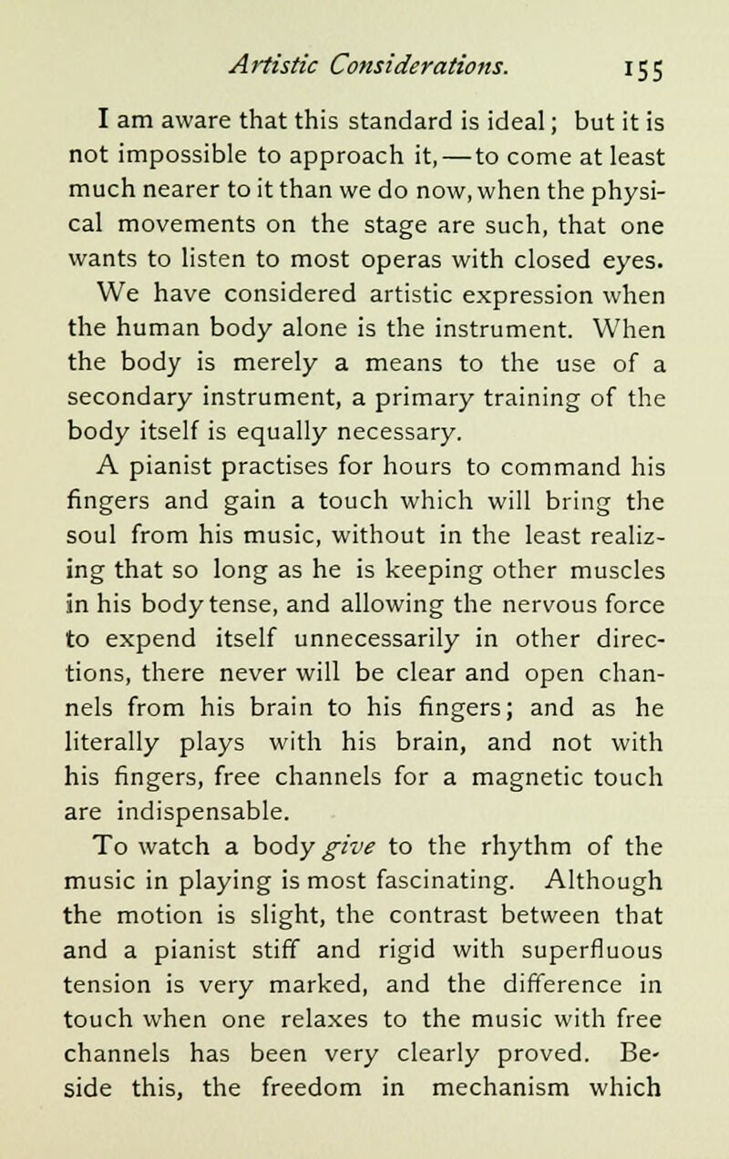 I am aware that this standard is ideal; but it is not impossible to approach it,—to come at least much nearer to it than we do now, when the physi- cal movements on the stage are such, that one wants to listen to most operas with closed eyes. We have considered artistic expression when the human body alone is the instrument. When the body is merely a means to the use of a secondary instrument, a primary training of the body itself is equally necessary. A pianist practises for hours to command his fingers and gain a touch which will bring the soul from his music, without in the least realiz- ing that so long as he is keeping other muscles in his body tense, and allowing the nervous force to expend itself unnecessarily in other direc- tions, there never will be clear and open chan- nels from his brain to his fingers; and as he literally plays with his brain, and not with his fingers, free channels for a magnetic touch are indispensable. To watch a body give to the rhythm of the music in playing is most fascinating. Although the motion is slight, the contrast between that and a pianist stiff and rigid with superfluous tension is very marked, and the difference in touch when one relaxes to the music with free channels has been very clearly proved. Be- side this, the freedom in mechanism which