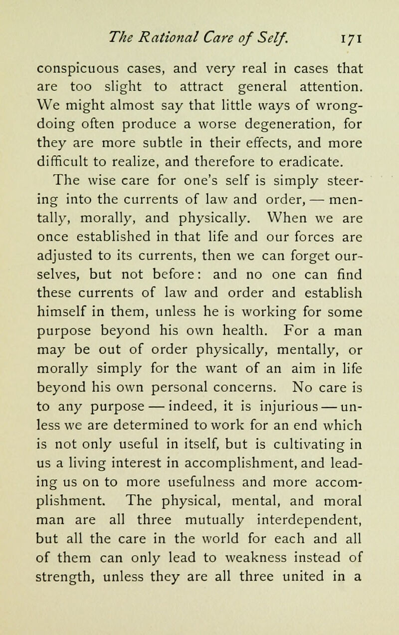 conspicuous cases, and very real in cases that are too slight to attract general attention. We might almost say that little ways of wrong- doing often produce a worse degeneration, for they are more subtle in their effects, and more difficult to realize, and therefore to eradicate. The wise care for one's self is simply steer- ing into the currents of law and order, — men- tally, morally, and physically. When we are once established in that life and our forces are adjusted to its currents, then we can forget our- selves, but not before: and no one can find these currents of law and order and establish himself in them, unless he is working for some purpose beyond his own health. For a man may be out of order physically, mentally, or morally simply for the want of an aim in life beyond his own personal concerns. No care is to any purpose — indeed, it is injurious — un- less we are determined to work for an end which is not only useful in itself, but is cultivating in us a living interest in accomplishment, and lead- ing us on to more usefulness and more accom- plishment. The physical, mental, and moral man are all three mutually interdependent, but all the care in the world for each and all of them can only lead to weakness instead of strength, unless they are all three united in a