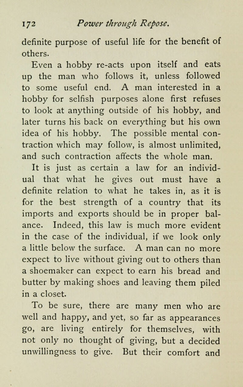 definite purpose of useful life for the benefit of others. Even a hobby re-acts upon itself and eats up the man who follows it, unless followed to some useful end. A man interested in a hobby for selfish purposes alone first refuses to look at anything outside of his hobby, and later turns his back on everything but his own idea of his hobby. The possible mental con- traction which may follow, is almost unlimited, and such contraction affects the whole man. It is just as certain a law for an individ- ual that what he gives out must have a definite relation to what he takes in, as it is for the best strength of a country that its imports and exports should be in proper bal- ance. Indeed, this law is much more evident in the case of the individual, if we look only a little below the surface. A man can no more expect to live without giving out to others than a shoemaker can expect to earn his bread and butter by making shoes and leaving them piled in a closet. To be sure, there are many men who are well and happy, and yet, so far as appearances go, are living entirely for themselves, with not only no thought of giving, but a decided unwillingness to give. But their comfort and