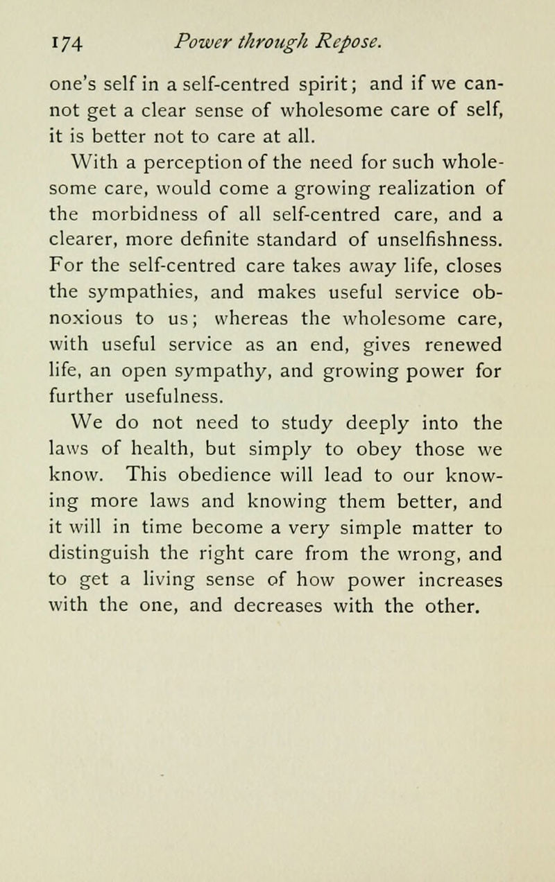 one's self in a self-centred spirit; and if we can- not get a clear sense of wholesome care of self, it is better not to care at all. With a perception of the need for such whole- some care, would come a growing realization of the morbidness of all self-centred care, and a clearer, more definite standard of unselfishness. For the self-centred care takes away life, closes the sympathies, and makes useful service ob- noxious to us; whereas the wholesome care, with useful service as an end, gives renewed life, an open sympathy, and growing power for further usefulness. We do not need to study deeply into the laws of health, but simply to obey those we know. This obedience will lead to our know- ing more laws and knowing them better, and it will in time become a very simple matter to distinguish the right care from the wrong, and to get a living sense of how power increases with the one, and decreases with the other.