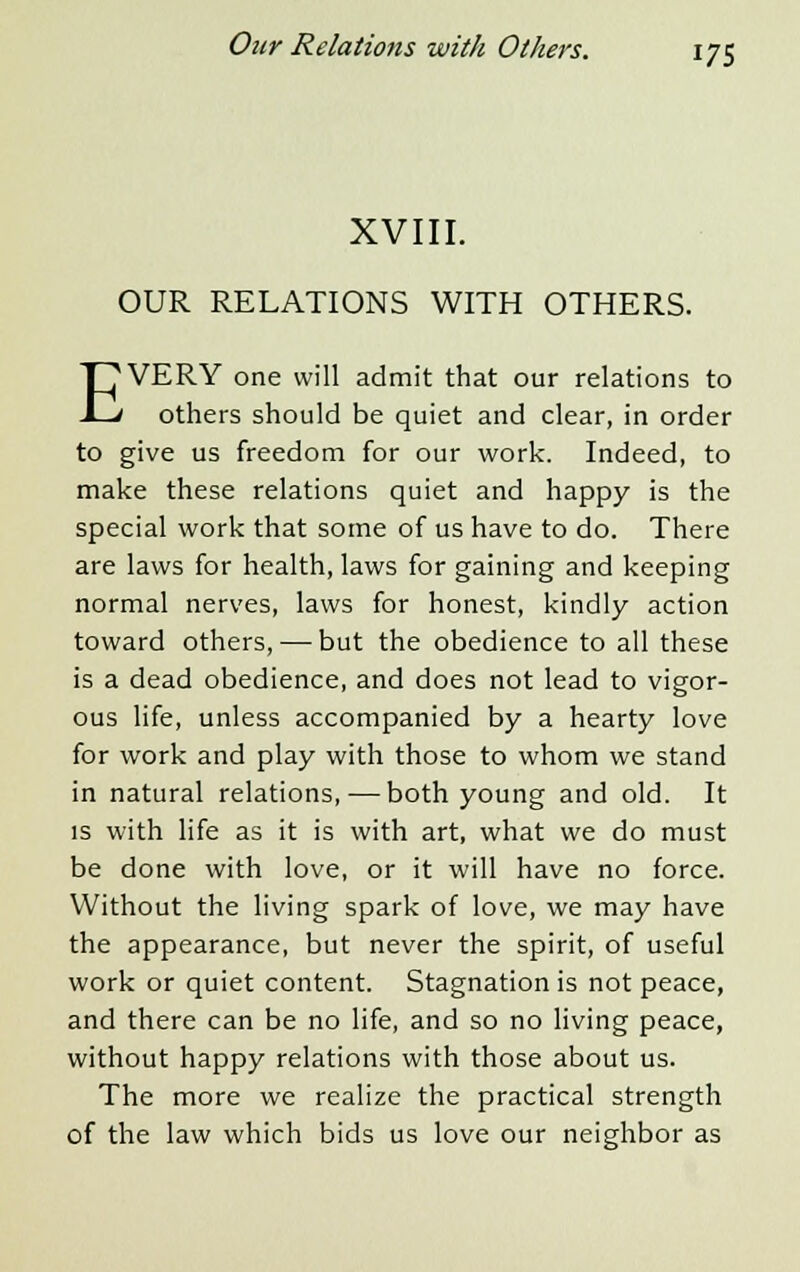 XVIII. OUR RELATIONS WITH OTHERS. EVERY one will admit that our relations to others should be quiet and clear, in order to give us freedom for our work. Indeed, to make these relations quiet and happy is the special work that some of us have to do. There are laws for health, laws for gaining and keeping normal nerves, laws for honest, kindly action toward others, — but the obedience to all these is a dead obedience, and does not lead to vigor- ous life, unless accompanied by a hearty love for work and play with those to whom we stand in natural relations, — both young and old. It is with life as it is with art, what we do must be done with love, or it will have no force. Without the living spark of love, we may have the appearance, but never the spirit, of useful work or quiet content. Stagnation is not peace, and there can be no life, and so no living peace, without happy relations with those about us. The more we realize the practical strength of the law which bids us love our neighbor as