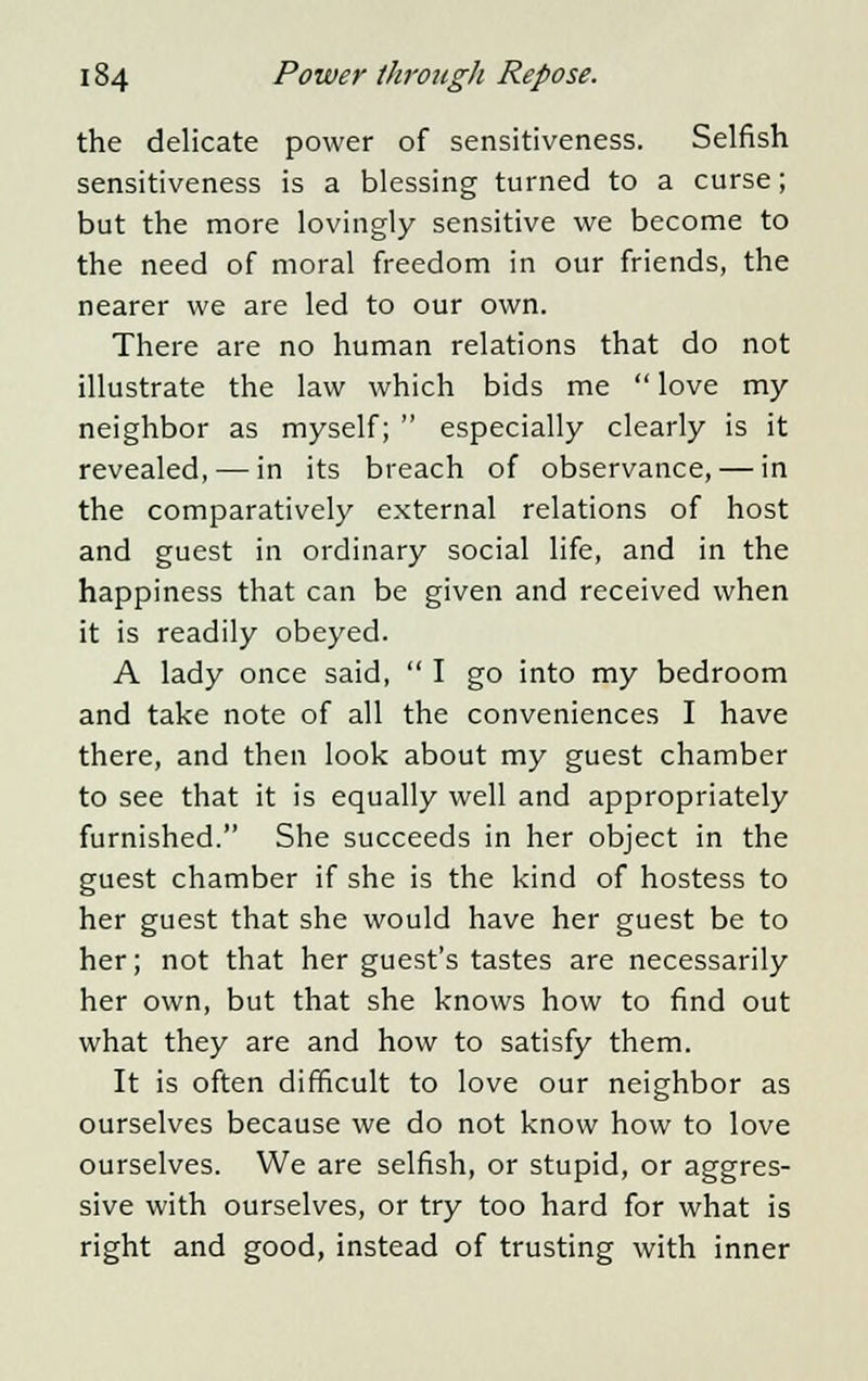 the delicate power of sensitiveness. Selfish sensitiveness is a blessing turned to a curse; but the more lovingly sensitive we become to the need of moral freedom in our friends, the nearer we are led to our own. There are no human relations that do not illustrate the law which bids me  love my neighbor as myself;  especially clearly is it revealed,—in its breach of observance, — in the comparatively external relations of host and guest in ordinary social life, and in the happiness that can be given and received when it is readily obeyed. A lady once said,  I go into my bedroom and take note of all the conveniences I have there, and then look about my guest chamber to see that it is equally well and appropriately furnished. She succeeds in her object in the guest chamber if she is the kind of hostess to her guest that she would have her guest be to her; not that her guest's tastes are necessarily her own, but that she knows how to find out what they are and how to satisfy them. It is often difficult to love our neighbor as ourselves because we do not know how to love ourselves. We are selfish, or stupid, or aggres- sive with ourselves, or try too hard for what is right and good, instead of trusting with inner