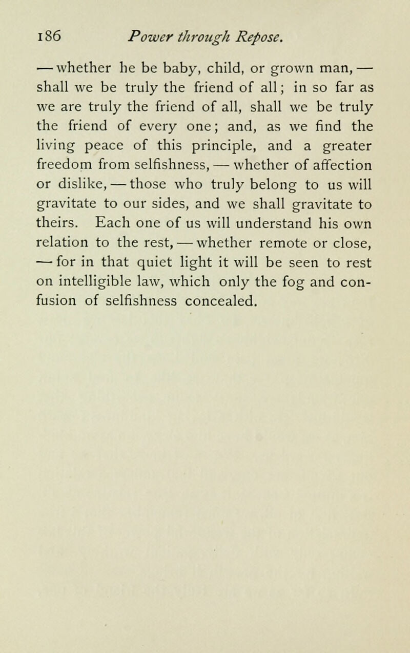 — whether he be baby, child, or grown man,— shall we be truly the friend of all; in so far as we are truly the friend of all, shall we be truly the friend of every one; and, as we find the living peace of this principle, and a greater freedom from selfishness, — whether of affection or dislike, — those who truly belong to us will gravitate to our sides, and we shall gravitate to theirs. Each one of us will understand his own relation to the rest, — whether remote or close, — for in that quiet light it will be seen to rest on intelligible law, which only the fog and con- fusion of selfishness concealed.