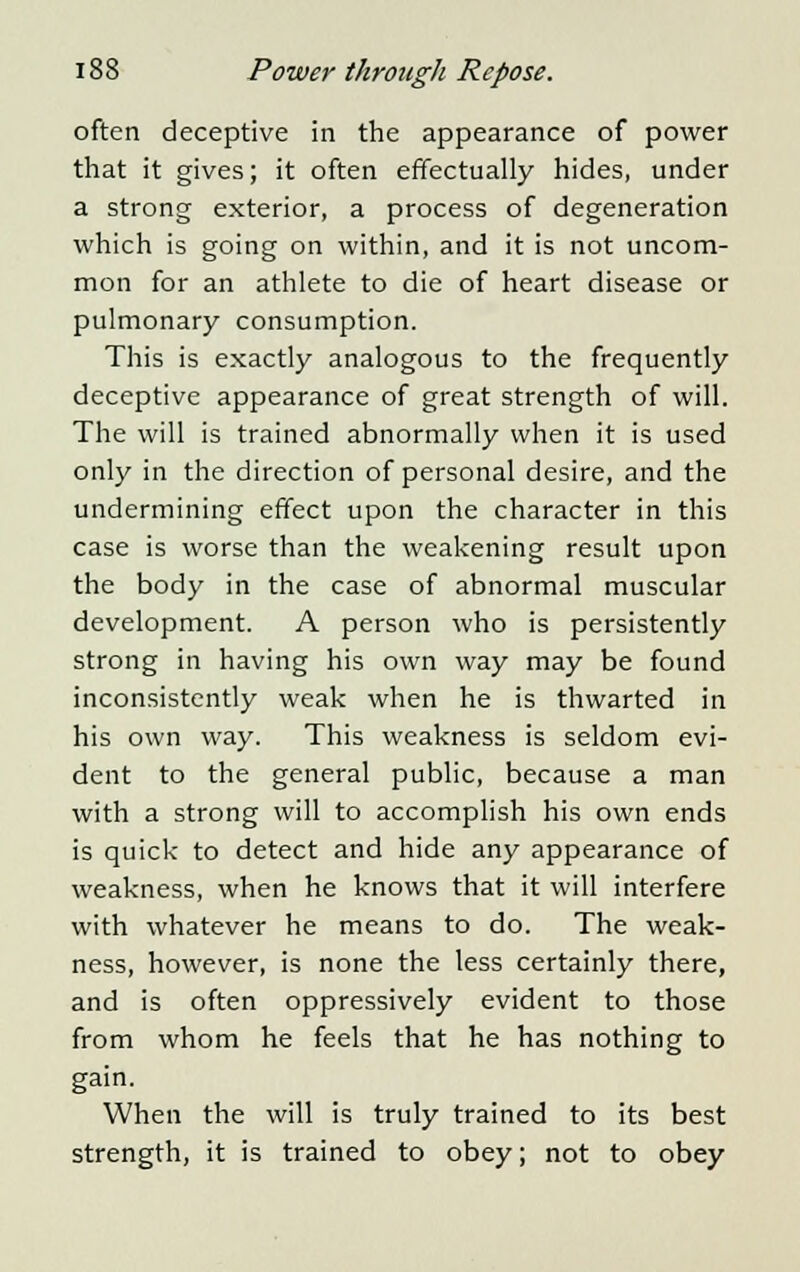 often deceptive in the appearance of power that it gives; it often effectually hides, under a strong exterior, a process of degeneration which is going on within, and it is not uncom- mon for an athlete to die of heart disease or pulmonary consumption. This is exactly analogous to the frequently deceptive appearance of great strength of will. The will is trained abnormally when it is used only in the direction of personal desire, and the undermining effect upon the character in this case is worse than the weakening result upon the body in the case of abnormal muscular development. A person who is persistently strong in having his own way may be found inconsistently weak when he is thwarted in his own way. This weakness is seldom evi- dent to the general public, because a man with a strong will to accomplish his own ends is quick to detect and hide any appearance of weakness, when he knows that it will interfere with whatever he means to do. The weak- ness, however, is none the less certainly there, and is often oppressively evident to those from whom he feels that he has nothing to gain. When the will is truly trained to its best strength, it is trained to obey; not to obey