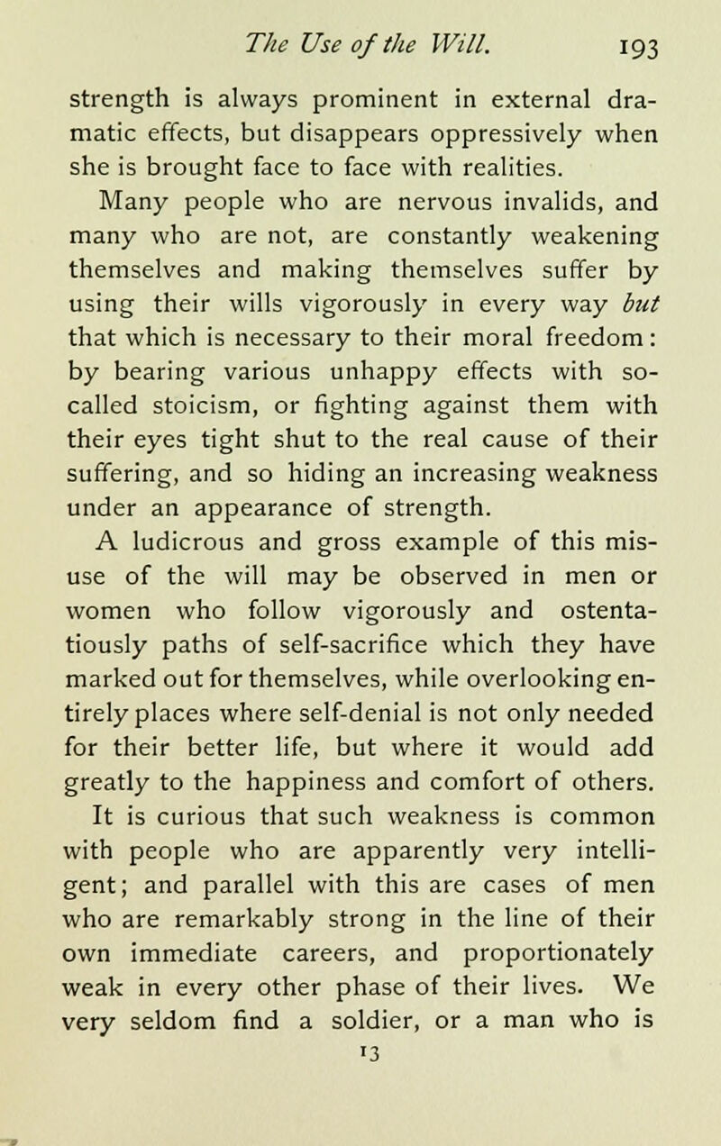 strength is always prominent in external dra- matic effects, but disappears oppressively when she is brought face to face with realities. Many people who are nervous invalids, and many who are not, are constantly weakening themselves and making themselves suffer by using their wills vigorously in every way but that which is necessary to their moral freedom: by bearing various unhappy effects with so- called stoicism, or fighting against them with their eyes tight shut to the real cause of their suffering, and so hiding an increasing weakness under an appearance of strength. A ludicrous and gross example of this mis- use of the will may be observed in men or women who follow vigorously and ostenta- tiously paths of self-sacrifice which they have marked out for themselves, while overlooking en- tirely places where self-denial is not only needed for their better life, but where it would add greatly to the happiness and comfort of others. It is curious that such weakness is common with people who are apparently very intelli- gent; and parallel with this are cases of men who are remarkably strong in the line of their own immediate careers, and proportionately weak in every other phase of their lives. We very seldom find a soldier, or a man who is '3