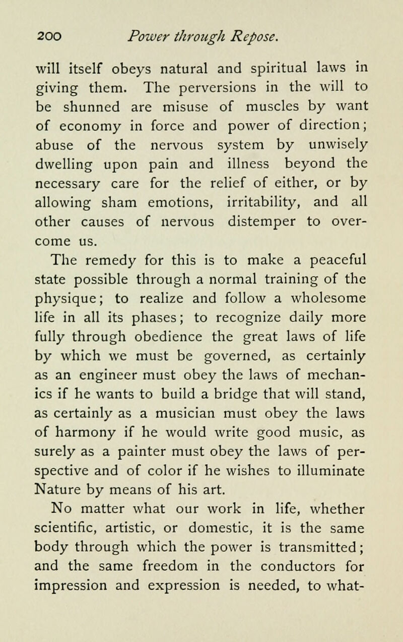 will itself obeys natural and spiritual laws in giving them. The perversions in the will to be shunned are misuse of muscles by want of economy in force and power of direction; abuse of the nervous system by unwisely dwelling upon pain and illness beyond the necessary care for the relief of either, or by allowing sham emotions, irritability, and all other causes of nervous distemper to over- come us. The remedy for this is to make a peaceful state possible through a normal training of the physique; to realize and follow a wholesome life in all its phases; to recognize daily more fully through obedience the great laws of life by which we must be governed, as certainly as an engineer must obey the laws of mechan- ics if he wants to build a bridge that will stand, as certainly as a musician must obey the laws of harmony if he would write good music, as surely as a painter must obey the laws of per- spective and of color if he wishes to illuminate Nature by means of his art. No matter what our work in life, whether scientific, artistic, or domestic, it is the same body through which the power is transmitted; and the same freedom in the conductors for impression and expression is needed, to what-