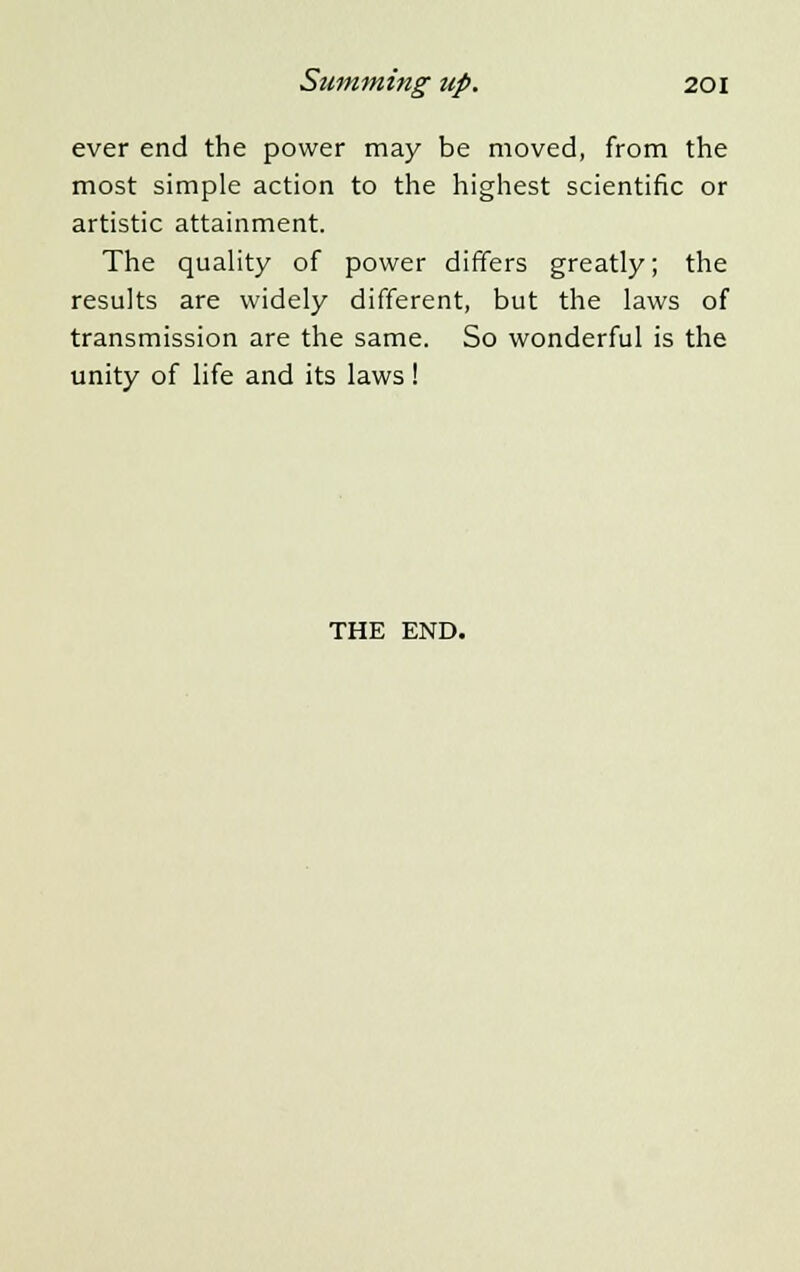 ever end the power may be moved, from the most simple action to the highest scientific or artistic attainment. The quality of power differs greatly; the results are widely different, but the laws of transmission are the same. So wonderful is the unity of life and its laws! THE END.