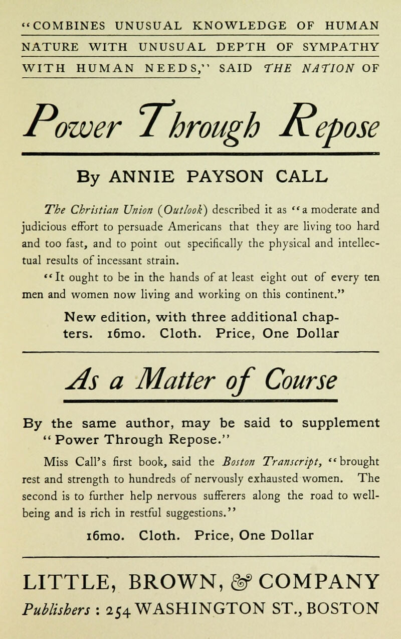 COMBINES UNUSUAL KNOWLEDGE OF HUMAN NATURE WITH UNUSUAL DEPTH OF SYMPATHY WITH HUMAN NEEDS, SAID THE NATION OF Power ihrough ivepose By ANNIE PAYSON CALL The Christian Union (Outlook) described it as a moderate and judicious effort to persuade Americans that they are living too hard and too fast, and to point out specifically the physical and intellec- tual results of incessant strain. It ought to be in the hands of at least eight out of every ten men and women now living and working on this continent. New edition, with three additional chap- ters. i6mo. Cloth. Price, One Dollar As a Matter of Course By the same author, may be said to supplement  Power Through Repose. Miss Call's first book, said the Boston Transcript, brought rest and strength to hundreds of nervously exhausted women. The second is to further help nervous sufferers along the road to well- being and is rich in restful suggestions. i6mo. Cloth. Price, One Dollar LITTLE, BROWN, &> COMPANY Publishers : 254 WASHINGTON ST., BOSTON