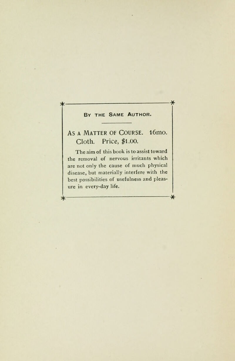 By the Same Author. As a Matter of Course. i6mo. Cloth. Price, $1.00. The aim of this book is to assist toward the removal of nervous irritants which are not only the cause of much physical disease, but materially interfere with the best possibilities of usefulness and pleas- ure in every-day life.