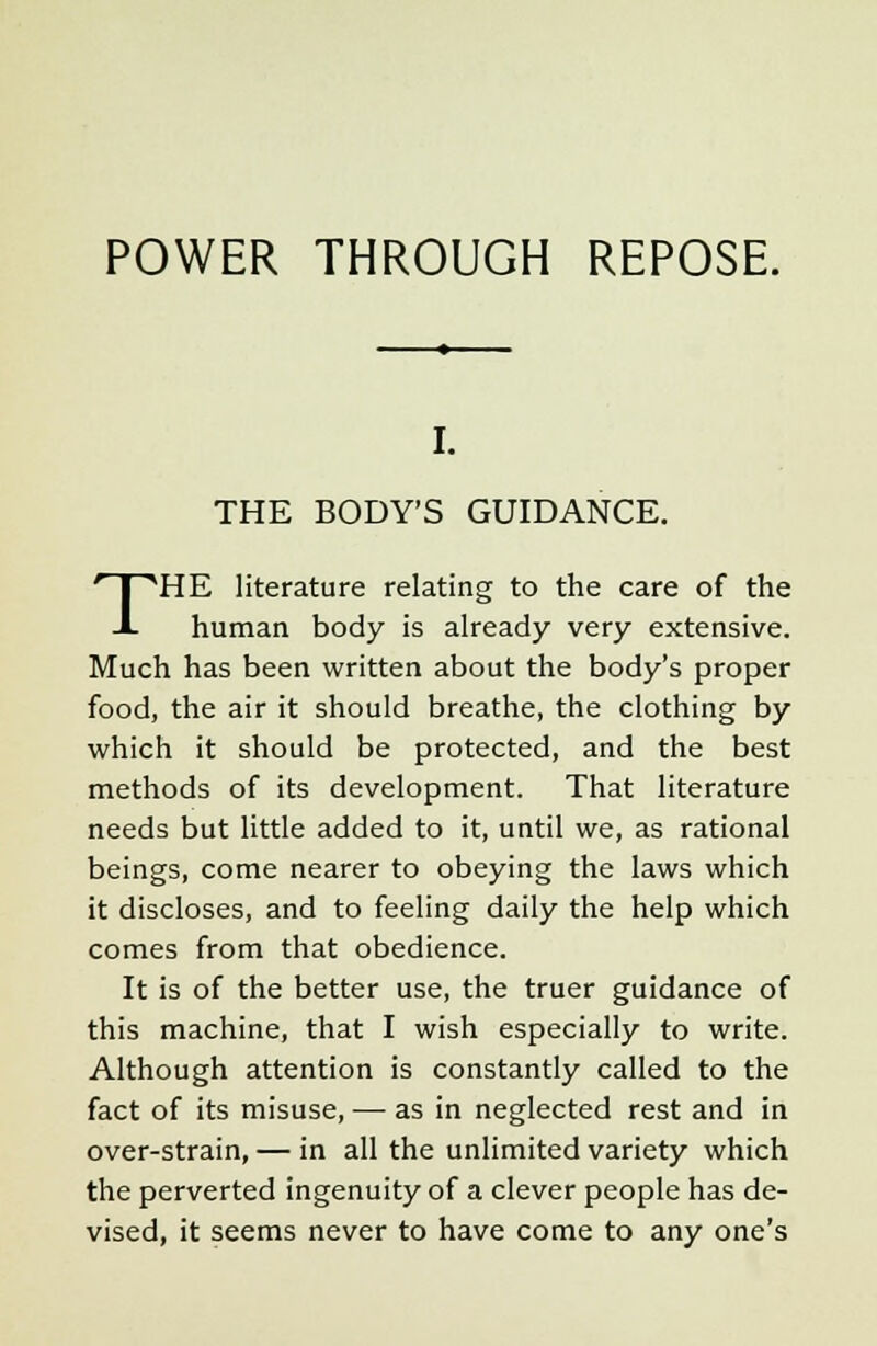 I. THE BODY'S GUIDANCE. THE literature relating to the care of the human body is already very extensive. Much has been written about the body's proper food, the air it should breathe, the clothing by which it should be protected, and the best methods of its development. That literature needs but little added to it, until we, as rational beings, come nearer to obeying the laws which it discloses, and to feeling daily the help which comes from that obedience. It is of the better use, the truer guidance of this machine, that I wish especially to write. Although attention is constantly called to the fact of its misuse, — as in neglected rest and in over-strain, — in all the unlimited variety which the perverted ingenuity of a clever people has de- vised, it seems never to have come to any one's