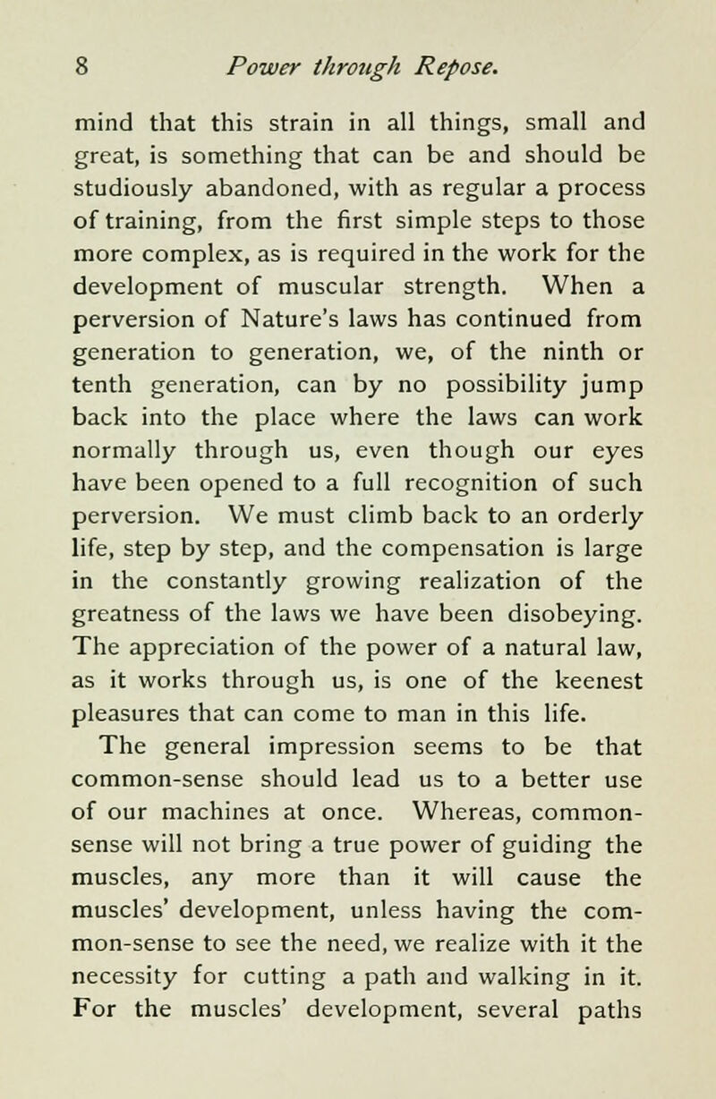 mind that this strain in all things, small and great, is something that can be and should be studiously abandoned, with as regular a process of training, from the first simple steps to those more complex, as is required in the work for the development of muscular strength. When a perversion of Nature's laws has continued from generation to generation, we, of the ninth or tenth generation, can by no possibility jump back into the place where the laws can work normally through us, even though our eyes have been opened to a full recognition of such perversion. We must climb back to an orderly life, step by step, and the compensation is large in the constantly growing realization of the greatness of the laws we have been disobeying. The appreciation of the power of a natural law, as it works through us, is one of the keenest pleasures that can come to man in this life. The general impression seems to be that common-sense should lead us to a better use of our machines at once. Whereas, common- sense will not bring a true power of guiding the muscles, any more than it will cause the muscles' development, unless having the com- mon-sense to see the need, we realize with it the necessity for cutting a path and walking in it. For the muscles' development, several paths
