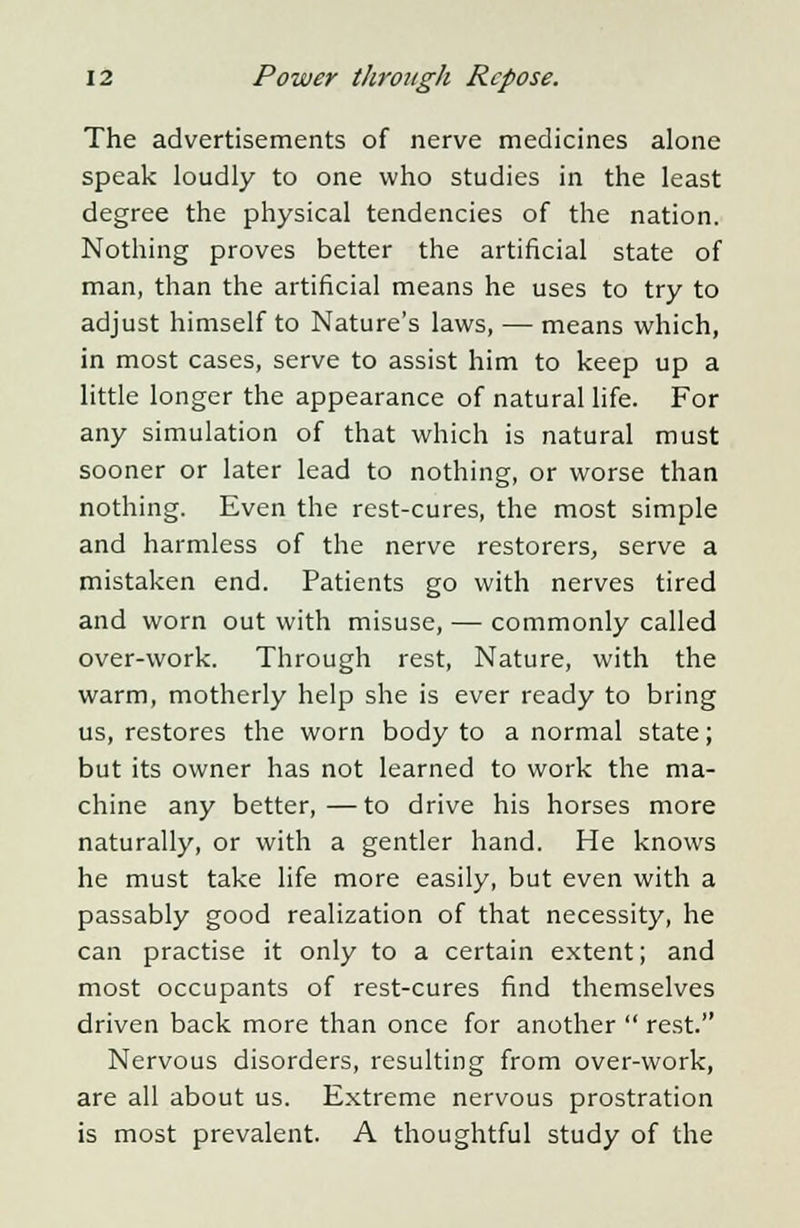 The advertisements of nerve medicines alone speak loudly to one who studies in the least degree the physical tendencies of the nation. Nothing proves better the artificial state of man, than the artificial means he uses to try to adjust himself to Nature's laws, — means which, in most cases, serve to assist him to keep up a little longer the appearance of natural life. For any simulation of that which is natural must sooner or later lead to nothing, or worse than nothing. Even the rest-cures, the most simple and harmless of the nerve restorers, serve a mistaken end. Patients go with nerves tired and worn out with misuse, — commonly called over-work. Through rest, Nature, with the warm, motherly help she is ever ready to bring us, restores the worn body to a normal state; but its owner has not learned to work the ma- chine any better,—to drive his horses more naturally, or with a gentler hand. He knows he must take life more easily, but even with a passably good realization of that necessity, he can practise it only to a certain extent; and most occupants of rest-cures find themselves driven back more than once for another  rest. Nervous disorders, resulting from over-work, are all about us. Extreme nervous prostration is most prevalent. A thoughtful study of the